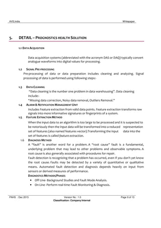 AVS,India Whitepaper
PAHS : Dec 2015 Version No : 1.0 Page 9 of 13
Classification: Company Internal
5. DETAIL – PROGNOSTICS HEALTH SOLUTION
1.1 DATA ACQUISITION
Data acquisition systems (abbreviated with the acronym DAS or DAQ) typically convert
analogue waveforms into digital values for processing.
1.2 SIGNAL PRE-PROCESSING
Pre-processing of data or data preparation includes cleaning and analyzing. Signal
processing of data is performed using following steps:-
1.3 DATA CLEANING
“Data cleaning is the number one problem in data warehousing”. Data cleaning
include:-
“Missing data correction, Noisy data removal, Outliers Removal.”
1.4 ALARM & NOTIFICATION MANAGEMENT UNIT
Includes Feature extraction from valid data points. Feature extraction transforms raw
signals into more informative signatures or fingerprints of a system.
1.5 FEATURE EXTRACTION METHOD
When the input data to an algorithm is too large to be processed and it is suspected to
be notoriously then the input data will be transformed into a reduced representation
set of features (also named features vector).Transforming the input data into the
set of features is called feature extraction.
1.6 DIAGNOSIS METHOD
A “fault” is another word for a problem. A “root cause” fault is a fundamental,
underlying problem that may lead to other problems and observable symptoms. A
root cause is also generally associated with procedures for repair.
Fault detection is recognizing that a problem has occurred, even if you don't yet know
the root cause. Faults may be detected by a variety of quantitative or qualitative
means. Automated fault detection and diagnosis depends heavily on input from
sensors or derived measures of performance.
DIAGNOSTICS METHODS/PHASES
• Off Line- Background Studies and Fault Mode Analysis.
• On Line- Perform real-time Fault Monitoring & Diagnosis.
 