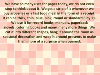 We have so many uses for paper today, we do not even
  stop to think about it. We get a strip of it whenever we
 buy groceries or a fast food meal in the form of a receipt.
It can be thick, thin, blue, pink, round or standard 8 by 11.
      We use it for record books, manuals, paperback
 novels, coloring books and many, many more things. We
  cut it into different shapes, hang it around the room as
seasonal decoration and wrap it around presents to make
           them more of a surprise when opened.
 