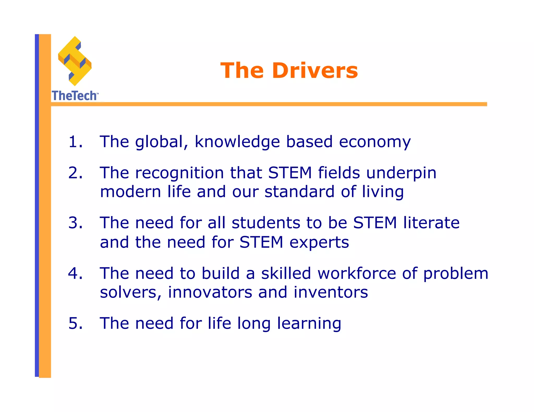 The Drivers
1.  The global, knowledge based economy
2.  The recognition that STEM fields underpin
modern life and our standard of living
3.  The need for all students to be STEM literate
and the need for STEM experts
4.  The need to build a skilled workforce of problem
solvers, innovators and inventors
5.  The need for life long learning
 