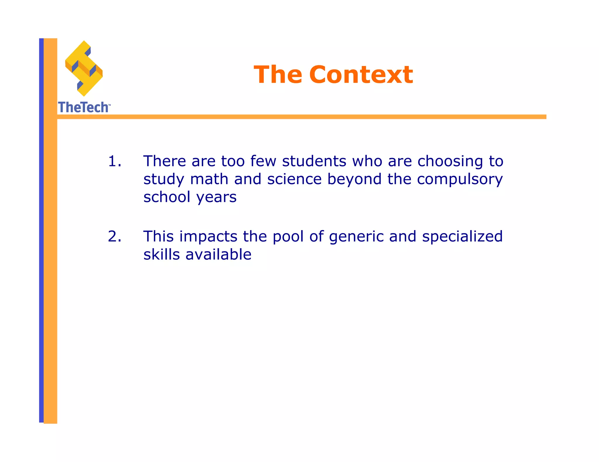 The Context
1.  There are too few students who are choosing to
study math and science beyond the compulsory
school years
2.  This impacts the pool of generic and specialized
skills available
 
