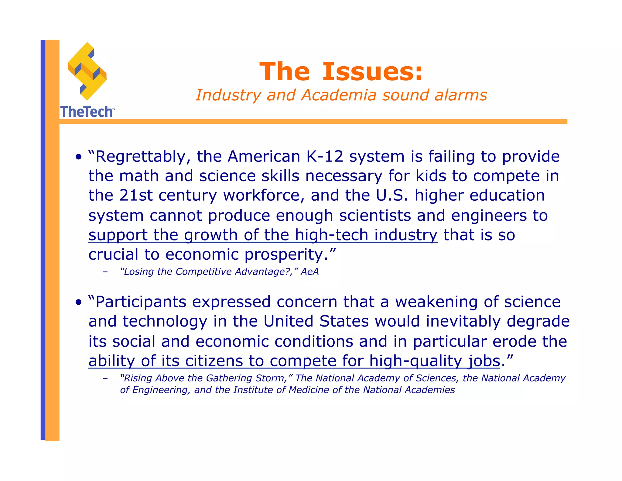The Issues:
Industry and Academia sound alarms
•  “Regrettably, the American K-12 system is failing to provide
the math and science skills necessary for kids to compete in
the 21st century workforce, and the U.S. higher education
system cannot produce enough scientists and engineers to
support the growth of the high-tech industry that is so
crucial to economic prosperity.”
–  “Losing the Competitive Advantage?,” AeA
•  “Participants expressed concern that a weakening of science
and technology in the United States would inevitably degrade
its social and economic conditions and in particular erode the
ability of its citizens to compete for high-quality jobs.”
–  “Rising Above the Gathering Storm,” The National Academy of Sciences, the National Academy
of Engineering, and the Institute of Medicine of the National Academies
 