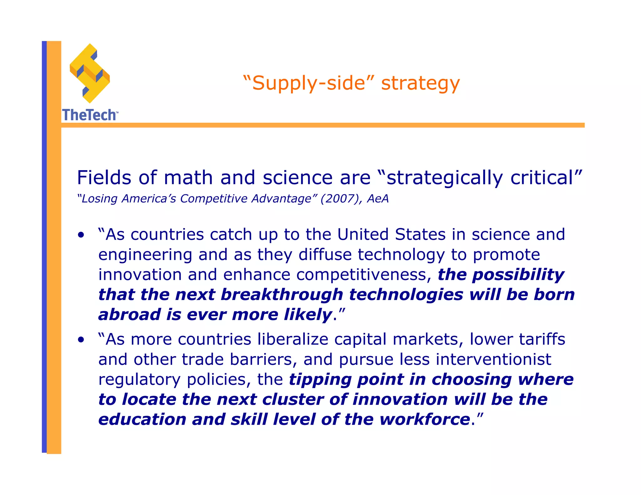 “Supply-side” strategy
Fields of math and science are “strategically critical”
“Losing America’s Competitive Advantage” (2007), AeA
•  “As countries catch up to the United States in science and
engineering and as they diffuse technology to promote
innovation and enhance competitiveness, the possibility
that the next breakthrough technologies will be born
abroad is ever more likely.”
•  “As more countries liberalize capital markets, lower tariffs
and other trade barriers, and pursue less interventionist
regulatory policies, the tipping point in choosing where
to locate the next cluster of innovation will be the
education and skill level of the workforce.”
 