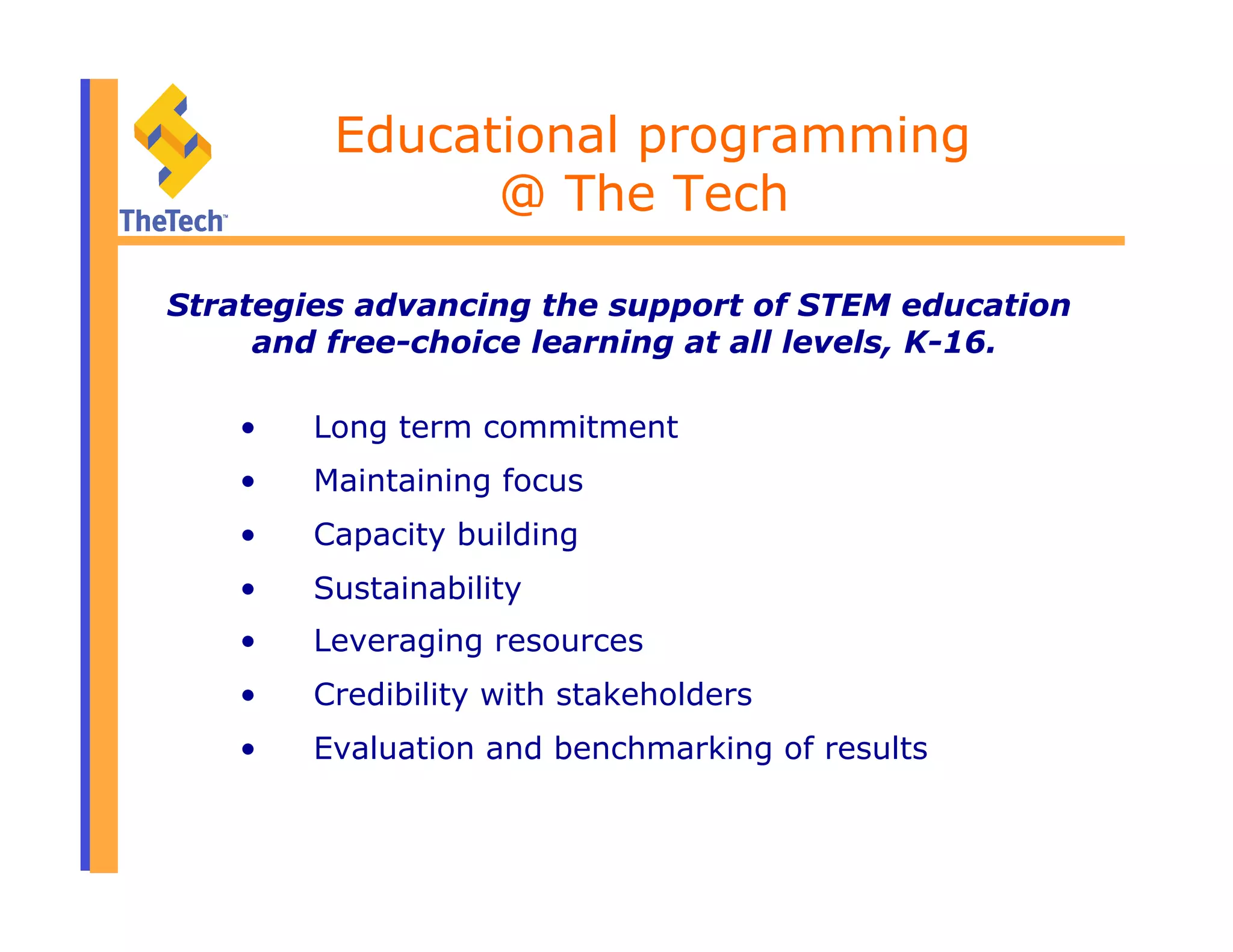 •  Long term commitment
•  Maintaining focus
•  Capacity building
•  Sustainability
•  Leveraging resources
•  Credibility with stakeholders
•  Evaluation and benchmarking of results
Educational programming
@ The Tech
Strategies advancing the support of STEM education
and free-choice learning at all levels, K-16.
 