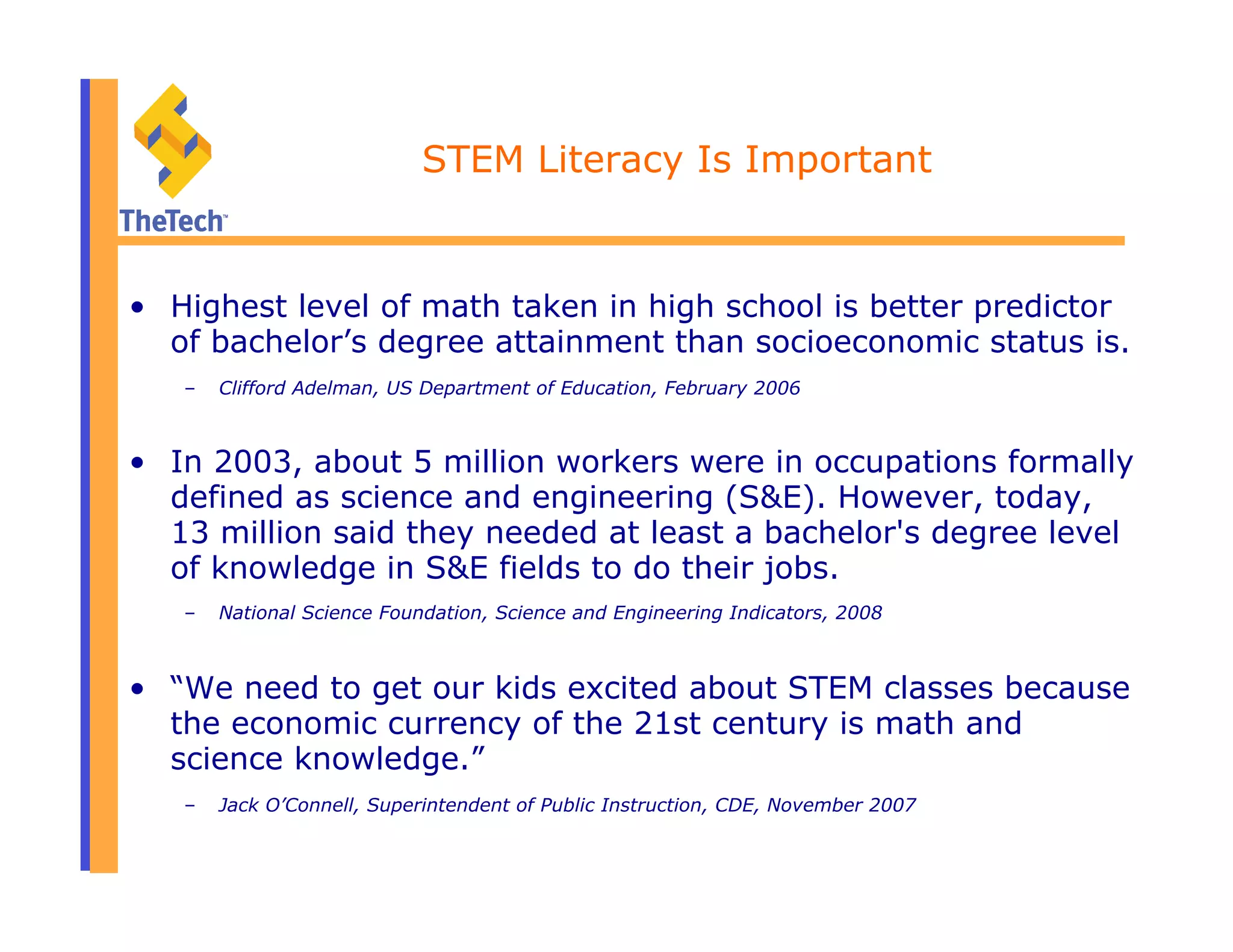STEM Literacy Is Important
•  Highest level of math taken in high school is better predictor
of bachelor’s degree attainment than socioeconomic status is.
–  Clifford Adelman, US Department of Education, February 2006
•  In 2003, about 5 million workers were in occupations formally
defined as science and engineering (S&E). However, today,
13 million said they needed at least a bachelor's degree level
of knowledge in S&E fields to do their jobs.
–  National Science Foundation, Science and Engineering Indicators, 2008
•  “We need to get our kids excited about STEM classes because
the economic currency of the 21st century is math and
science knowledge.”
–  Jack O’Connell, Superintendent of Public Instruction, CDE, November 2007
 