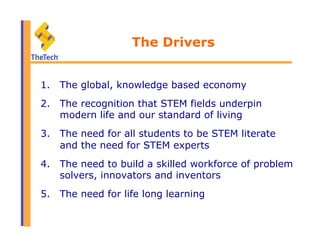 The Drivers
1.  The global, knowledge based economy
2.  The recognition that STEM fields underpin
modern life and our standard of living
3.  The need for all students to be STEM literate
and the need for STEM experts
4.  The need to build a skilled workforce of problem
solvers, innovators and inventors
5.  The need for life long learning
 