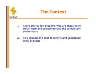 The Context
1.  There are too few students who are choosing to
study math and science beyond the compulsory
school years
2.  This impacts the pool of generic and specialized
skills available
 
