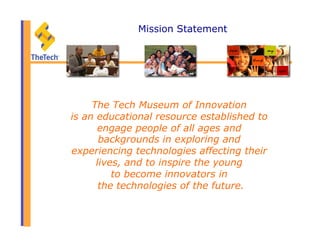 Mission Statement
The Tech Museum of Innovation
is an educational resource established to
engage people of all ages and
backgrounds in exploring and
experiencing technologies affecting their
lives, and to inspire the young
to become innovators in
the technologies of the future.
 
