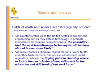 “Supply-side” strategy
Fields of math and science are “strategically critical”
“Losing America’s Competitive Advantage” (2007), AeA
•  “As countries catch up to the United States in science and
engineering and as they diffuse technology to promote
innovation and enhance competitiveness, the possibility
that the next breakthrough technologies will be born
abroad is ever more likely.”
•  “As more countries liberalize capital markets, lower tariffs
and other trade barriers, and pursue less interventionist
regulatory policies, the tipping point in choosing where
to locate the next cluster of innovation will be the
education and skill level of the workforce.”
 