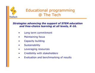•  Long term commitment
•  Maintaining focus
•  Capacity building
•  Sustainability
•  Leveraging resources
•  Credibility with stakeholders
•  Evaluation and benchmarking of results
Educational programming
@ The Tech
Strategies advancing the support of STEM education
and free-choice learning at all levels, K-16.
 