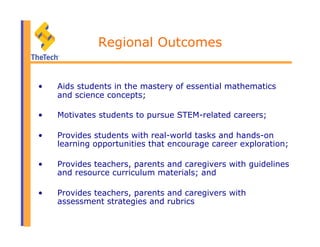 Regional Outcomes
•  Aids students in the mastery of essential mathematics
and science concepts;
•  Motivates students to pursue STEM-related careers;
•  Provides students with real-world tasks and hands-on
learning opportunities that encourage career exploration;
•  Provides teachers, parents and caregivers with guidelines
and resource curriculum materials; and
•  Provides teachers, parents and caregivers with
assessment strategies and rubrics
 