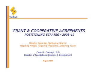 GRANT & COOPERATIVE AGREEMENTS
POSITIONING STRATEGY 2008-12
Carlos F. Camargo, PhD
Director of Foundations Relations & Development
August 2008
Shelter from the Gathering Storm:
Mapping Needs, Aligning Programs, Inspiring Youth
 