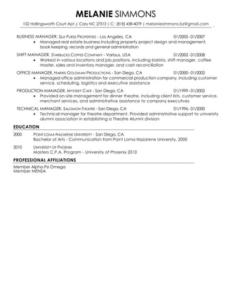 BUSINESS MANAGER, SILK PURSE PROPERTIES - Los Angeles, CA 01/2005 -01/2007
 Managed real estate business including property project design and management,
book keeping, records and general administration
SHIFT MANAGER, STARBUCKS COFFEE COMPANY - Various, USA 01/2002 -01/2008
 Worked in various locations and job positions, including barista, shift manager, coffee
master, sales and inventory manager, and cash reconciliation
OFFICE MANAGER, HARRIS GOLDMAN PRODUCTIONS - San Diego, CA 01/2000 -01/2002
 Managed office administration for commercial production company, including customer
service, scheduling, logistics and executive assistance
PRODUCTION MANAGER, MYSTERY CAFE - San Diego, CA 01/1999 -01/2002
 Provided on-site management for dinner theatre, including client lists, customer service,
merchant services, and administrative assistance to company executives
TECHNICAL MANAGER, SALOMON THEATRE - San Diego, CA 01/1996 -01/2000
 Technical manager for theatre department. Provided administrative support to university
alumni association in establishing a Theatre Alumni division
EDUCATION
2000 POINT LOMA NAZARENE UNIVERSITY - San Diego, CA
Bachelor of Arts - Communication from Point Loma Nazarene University, 2000
2010 UNIVERSITY OF PHOENIX
Masters C.P.A. Program - University of Phoenix 2010
PROFESSIONAL AFFILIATIONS
Member Alpha Psi Omega
Member MENSA
MELANIE SIMMONS
102 Hollingsworth Court Apt J, Cary NC 27513 | C: (818) 438-4079 | melaniesimmons.bz@gmail.com
 