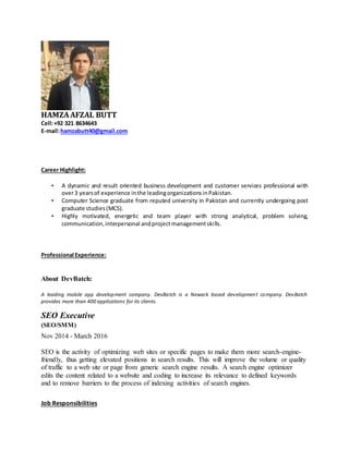 HAMZAAFZAL BUTT
Cell:+92 321 8634643
E-mail:hamzabutt40@gmail.com
Career Highlight:
• A dynamic and result oriented business development and customer services professional with
over3 yearsof experience inthe leadingorganizationsinPakistan.
• Computer Science graduate from reputed university in Pakistan and currently undergoing post
graduate studies(MCS).
• Highly motivated, energetic and team player with strong analytical, problem solving,
communication,interpersonal andprojectmanagementskills.
Professional Experience:
About DevBatch:
A leading mobile app development company. DevBatch is a Newark based development company. DevBatch
provides more than 400 applications for its clients.
SEO Executive
(SEO/SMM)
Nov 2014 - March 2016
SEO is the activity of optimizing web sites or specific pages to make them more search-engine-
friendly, thus getting elevated positions in search results. This will improve the volume or quality
of traffic to a web site or page from generic search engine results. A search engine optimizer
edits the content related to a website and coding to increase its relevance to defined keywords
and to remove barriers to the process of indexing activities of search engines.
Job Responsibilities
 