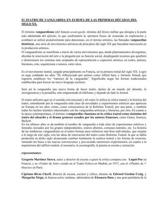 El TEATRO DE VANGUARDIA EN EUROPA DE LAS PRIMERAS DÉCADAS DEL
SIGLO XX.
El término vanguardismo (del francés avant-garde, término del léxico militar que designa a la parte
más adelantada del ejército, la que confrontaría la «primera línea» de avanzada en exploración y
combate) se utilizó posteriormente para denominar, en el terreno artístico, las llamadas vanguardias
históricas, una serie de movimientos artísticos de principios del siglo XX que buscaban innovación en
la producción artística.
El vanguardismo se manifiesta a través de varios movimientos que, desde planteamientos divergentes,
abordan la renovación del arte o la pregunta por su función social, desplegando recursos que quiebren
o distorsionen los sistemas más aceptados de representación o expresión artística, en teatro, pintura,
literatura, cine, arquitectura o música, entre otros.
Es el movimiento teatral, surgido principalmente en Francia, en la primera mitad del siglo XX. Logró
su auge rondando los años ’50, influenciado por autores como Alfred Jarry y Antonin Artaud, que
lograron establecer los “cánones de la vanguardia”. Significaba negar las formas tradicionales
establecidas para buscar un nuevo lenguaje escénico.
Será así la vanguardia una nueva forma de hacer teatro, dentro de un mundo del absurdo, la
incongruencia y la pesadilla, más emparentado al nihilismo y dejando de lado lo formal.
El teatro utilizará aquí en el sentido convencional y tal como lo utiliza la crítica teatral y la historia del
teatro, entendiendo por la vanguardia toda clase de novedades y experimentos estéticos que aparecen
en Europa en los años veinte, como consecuencia de la Reforma Teatral, por una parte, y también
todos los hechos teatrales relacionados con las vanguardias artísticas y literarias, por otra. En cuanto a
la época contemporánea, el término «vanguardia» funciona en la crítica teatral como sinónimo del
teatro del absurdo y el drama grotesco creados por los autores franceses, como Genet, Ionesco,
Beckett.
En los últimos años se da también el nombre de vanguardia a toda clase de experimentos estéticos y
formales iniciados por los grupos independientes, teatros abiertos, comunas teatrales, etc. La historia
de las tendencias vanguardistas en el teatro forman unos esfuerzos más bien individuales, que surgían
a lo largo de este siglo, con las ideas de renovación del teatro como Reforma Teatral, la que se había
producido en dicho siglo alcanzando cambiar totalmente la estética teatral y las formas de creación,
sentando las bases a las nuevas convenciones y provocando numerosos experimentos, en cuanto a la
arquitectura del edificio teatral, el escenario, la escenografía, la puesta en escena y actuación.
representantes:
Gregorio Martínez Sierra, autor y director de escena a quien la crítica compara con: Lugné-Poe en
Francia, y su «Teatro de Arte» creado en el Teatro Eslava en Madrid, en 1917, con el «Théátre de 1'
Oeuvre» en París.
Cipriano Rivas Cherif, director de escena, escritor y crítico, alumno de Edward Gordon Craig, y
Margarita Xirgu, la famosa actriz catalana, admiradora de Eleonora Duse y una gran partidaria de la
 