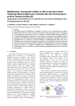 Modélisation, Commande et Mise en Œuvre de deux Ponts
Triphasés Back-to-Back avec Contrôle des Flux de Puissance
et de la Tension du Bus DC
Application à l’émulation de la chaîne de conversion électrique des
houlogénérateurs directs
A. DARKAWI*, T.KOVALTCHOUK*, H. BEN AHMED*, B. MULTON*, S. HAMONIC*
*Laboratoire SATIE, ENS Rennes, Campus Ker Lann, 35170 Bruz
1. Introduction
Une énergie renouvelable, ou EnR, est une source
d’énergie qui se constitue ou se reconstitue plus
rapidement qu’elle n’est utilisée. Ainsi, l’énergie
solaire est inépuisable à l’échelle des temps humains,
de même que les énergies qui en dérivent : l’énergie
éolienne, l’énergie hydraulique (cycle de l’eau), la
biomasse produite par photosynthèse et une partie des
énergies marines. Parmi les énergies marines
renouvelables, on peut citer l’énergie des vagues elle-
même résultante de l’action du vent sur les surfaces
marines et qui présente un potentiel attractif de
quelques milliers de TWh électriques [1]. Toutefois,
l’exploitation à grande échelle est conditionnée par la
maîtrise de l’intégration au réseau de la production
électrique générée par les houlogénérateurs associés en
fermes, tout particulièrement lorsqu’il s’agit de
houlogénérateurs directs. Ces derniers sont caractérisés
par le fait que la puissance incidente de la houle est
convertie électriquement au rythme des vagues [2]. De
ce fait, la puissance électrique produite présente des
fluctuations importantes qui rendent délicate la
problématique d’intégration au réseau. Une solution
consiste à lisser cette production avant l’injection au
réseau de distribution tout en respectant les contraintes
imposées par les normes, principalement de flicker.
Parmi les houlogénérateurs directs, le SEAREV
(Système Electrique Autonome de Récupération de
l'Energie des Vagues) est un flotteur contenant une
masse pendulaire, mais également les bouées
pilonnantes qui font l’objet de nombreux
développement dans le monde. Des travaux effectués
au laboratoire SATIE [3-5] portent sur le
dimensionnement sur cycle de vie de la chaîne
électrique intégrant un lissage par batterie de
supercondensateurs et le contrôle de la récupération et
du lissage. La figure 1 représente le synoptique du
SEAREV équipé d’un système de stockage destiné au
lissage de production.
Dans cet article, le lissage ne sera pas considéré. Le
système hydromécanique sera émulé via un premier
pont triphasé (redresseur MLI) et un second pont
émulera l’injection au réseau (onduleur MLI). Parmi
les objectifs de ce dispositif, il s’agit de valider la
stratégie de commande aussi bien pour le contrôle des
flux de puissance que pour la régulation de la tension
du bus DC.
Figure 1. Synoptique du houlogénérateur SEAREV avec lissage par
batterie de supercondensateurs [3]
Résumé :
Cet article présente la modélisation, la simulation et la mise en œuvre expérimentale d’un onduleur
triphasé back-to-back avec prise en charge de la gestion des flux de puissances (active et réactive) et
de la régulation de la tension du bus DC. La stratégie de commande utilisée offre la possibilité de
contrôler indépendamment les puissances active et réactive. Les deux boucles de régulation (courant
et tension) sont complètement découplées et indépendantes. L’objectif de ce dispositif est d’émuler le
fonctionnement de la chaîne de conversion électrique de houlogénérateurs directs (tels que le
SEAREV), avec un pont triphasé contrôlant la génératrice et la récupération d’énergie et l’autre pont
injectant l’énergie au réseau. La production résultante est fortement pulsante et à très basse fréquence
(moins d’un Hertz). Les résultats de simulation sous Maltab/Simulink ainsi que les résultats
expérimentaux obtenus en utilisant des modules d’onduleurs pédagogiques pilotés par des cartes DSP
sont présentés.
 