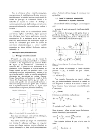Dans la suite de cet article à objectif pédagogique,
nous présentons la modélisation et la mise en œuvre
expérimentale d’un premier banc de test permettant de
valider les principes de l’émulateur destiné à la
recherche et incluant le système de stockage à
supercondensateurs, mais également des convertisseurs
aux caractéristiques plus représentatives du système à
l’échelle 1.
Le montage étudié ici est communément appelé
convertisseur triphasé back-to-back. Il peut également
être utilisé pour bien d’autres applications, comme la
compensation de la puissance active ou réactive
(FACTS), pour le filtrage des harmoniques [6]-[8] ou
encore tout simplement pour toutes les chaînes de
conversion électromécaniques à vitesse variable
connectées au réseau triphasé (éoliennes, moteurs
industriels…).
2. Description du système émulateur
2.1. Principe de fonctionnement
L’objectif de cette étude est de valider le
fonctionnement du montage back-to-back en contrôlant
aussi bien le flux de puissance que la tension du bus
DC (figure 2). Le convertisseur 1 fonctionnera en
redresseur MLI, il jouera le rôle d’émulateur de la
génératrice. Il sera commandé de façon à absorber du
réseau triphasé un profil de puissance active P1(t)
représentant celui du houlogénérateur, sachant qu’on
ne recherche pas ici à étudier le contrôle optimal de la
génératrice qui nécessiterait en pratique d’ajuster
l’angle d’autopilotage en fonction du couple et de la
vitesse. Ici, la puissance réactive Q1 sera nulle. Le
second pont, quand à lui, sera commandé de façon à
réinjecter cette puissance (aux pertes près) au réseau
tout en régulant la tension du bus DC (figure 2) et
éventuellement en réglant la puissance réactive Q2.
Figure 2. Schméa simplifié du montage back-to-back.
Les deux convertisseurs sont supposés identiques,
ainsi que les filtres d’entrée (filtres L-C).
Nous allons montrer que malgré son comportement
non linéaire, le redresseur actif peut se comporter
comme une charge purement résistive absorbant un
courant sinusoïdal et en phase avec la tension du réseau
grâce à l’utilisation d’une stratégie de commande bien
particulière.
2.2. Cas d’un redresseur monophasé à
modulation de largeur d’impulsion
On considère le schéma de la figure 3, et on suppose
que :
- la tension de sortie est supposée bien lissée et déjà
régulée à VDC.
- la période de découpage est très petite devant la
période du réseau (Tsw << 1/f). Par conséquent, les
variations basses fréquences, à 50 ou 100 Hz, sont très
lentes à l’échelle de la période de découpage.
Figure 3. Schéma de princpe du redresseur MLI et de sa
commande.
Sur une période de découpage, la valeur moyenne
glissante <Ue>(t), à l’entrée du pont complet,
s’exprime :
  DCe VtU .1)(2   (1)
Pour connaître l’expression du rapport cyclique
(t), qui assure l’absorption sinusoïdale de courant, on
écrit l’équation en tension de la maille d’entrée, en
basse fréquence et pour un courant sinusoïdal d’entrée
d’expression :
)sin(. tIi me  (2)
L’écriture de cette loi des mailles donne :
BFe
BF
e
tu
dt
tdi
Lte )(
)(
.)(  (3)
Soit :
  DCmm VttILtE .1)(.2)cos(..)sin(  
Donc, le rapport cyclique (t), qui permet d’obtenir un
courant sinusoïdal, a pour expression :
t)(
V
IL
t)(
V
E
(t)
DC
m
DC
m


 cos.
2
.
-sin.
.22
1
 (4)
Cette équation (relation 4) peut s’écrire sous la
forme :
)t((t)   sin.
2
1
(5)
 