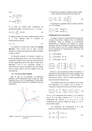 Avec :
2
22
4
.
DC
mm
V
)I(LE 










m
m
E
IL
ar


.
tan
Si la chute de tension dans l’inductance est
suffisamment faible, c’est à dire si L.Im<< Em, alors :
t)(
V
E
(t)
DC
m
 sin.
.22
1
 (6)
Le rapport cyclique est compris obligatoirement entre 0
et 1. Cela implique donc la condition de
fonctionnement suivante :
mDC EV  (7)
La condition (7) montre qu’il s’agit d’un montage
élévateur. Nous verrons par la suite comment
fabriquer la consigne de courant pour obtenir le rapport
cyclique  désiré.
La démarche proposée ici consiste à imposer un
facteur de déplacement nul ( = 0). Cette condition est
en générale souhaitée mais il peut être intéressant dans
certaines applications de pouvoir régler la valeur de ce
déphasage. C’est le cas notamment lorsque le
convertisseur est associé en parallèle à une autre charge
dont le courant prélevé peut être déphasé et/ou non
sinusoïdal [9].
2.3. Cas d’un système triphasé
Dans la suite de ce document, les différentes
grandeurs seront représentées dans le plan dq. Nous
adopterons pour cela la transformation Clarke-Park,
cette transformation conserve les amplitudes mais pas
la puissance.
Figure 4. Diagramme de Fresnel (représentation géométrique des
grandeurs).
L’expression des grandeurs triphasées dans le repère
α,β en utilisant la transformation de Clarke est :


























c
b
a
X
X
X
X
X
23230
5.05.01
3
2


(8)
En projetant ces grandeurs dans un repère tournant à
ωt = θ, on obtient :



























X
X
X
X
q
d
cossin
sincos
(9)
Modélisation d’un convertisseur
La figure 5 illustre le schéma global de principe du
montage back-to-back triphasé avec les différentes
commandes. Dans ce montage, le convertisseur
fonctionnant en redresseur est contrôlé en courant
tandis que celui qui fonctionne en onduleur est contrôlé
en tension. Dans le cas d’un système triphasé parfait
(10) les équations de fonctionnement d’un pont sont
décrites dans (11).
 
 
 








3/2cos2
3/2cos2
cos2



tEe
tEe
tEe
c
b
a
(10)













































cc
bb
aa
c
b
a
c
b
a
eu
eu
eu
L
i
i
i
R
R
R
L
dtdi
dtdi
dtdi
1
00
00
00
1
(11)
Où R et L sont les éléments du filtre. Par ailleurs, E
représente la valeur efficace de la tension simple et ω la
pulsation du réseau telle que ω=2πf (f=50Hz). On
notera par la suite EEm 2 , la valeur maximale de la
tension simple du réseau tel que :
En considérant que l’axe d est aligné avec le réseau
(la composante ed et en phase avec la tension va),
l’équation (11) peut être écrite sous la forme suivante :








































q
d
q
d
q
d
q
d
u
u
Le
e
Li
i
RL
LR
Ldtdi
dtdi 111


(12)
Avec id, iq les composantes des courants ia, ib et ic dans les
axes d et q du repère tournant à ωt = θ, ud, uq les
composantes des tensions ua, ub et uc et ed, eq les
composantes des tensions simples du réseau ea, eb et ec
dans le même repère.
Les expressions des composantes d et q des
tensions en sortie de l’onduleur deviennent :








qd
q
qq
dq
d
dd
eiL
dt
di
LRiu
eiL
dt
di
LRiu
.
.


(13)
 
