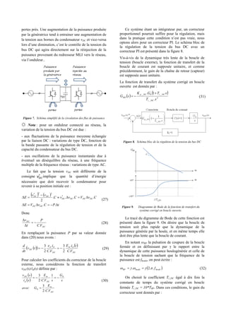 pertes près. Une augmentation de la puissance produite
par la génératrice tend à entrainer une augmentation de
la tension aux bornes du condensateur vDC et vice-versa
lors d’une diminution, c’est le contrôle de la tension du
bus DC qui agira directement sur la réinjection de la
puissance provenant du redresseur MLI vers le réseau,
via l’onduleur..
Figure 7. Schéma simplifié de la circulation des flux de puissance
☼ Nota : pour un onduleur connecté au réseau, la
variation de la tension du bus DC est due :
- aux fluctuations de la puissance moyenne échangée
par la liaison DC : variations de type DC, fonction de
la bande passante de la régulation de tension et de la
capacité du condensateur du bus DC.
- aux oscillations de la puissance instantanée due à
éventuel un déséquilibre du réseau, à une fréquence
multiple de la fréquence réseau : variations de type AC.
Le fait que la tension vDC soit différente de la
consigne vDC
*
implique que la quantité d’énergie
nécessaire que doit recevoir le condensateur pour
revenir à sa position initiale est :
   
tPCvVE
CvVCvvC
vv
E
DCDC
DCDCDCDC
DCDC




..
....
2
*
22*
(27)
Donc
DC
DC
VC
P
t
v
.



(28)
En remplaçant la puissance P par sa valeur donnée
dans (20) nous avons :
  
 
DC
dm
DC
dd
DC
VC
tiE
VC
ie
tv
dt
d
.
.
2
3
.
.
2
3
 (29)
Pour calculer les coefficients du correcteur de la boucle
externe, nous considérons la fonction de transfert
vDC(s)/id(s) définie par :
 
 
DC
m
DC
m
d
DC
VC
E
Gavec
s
G
sVC
E
si
sv
.2
3
1
.2
3
0
0


(30)
Ce système étant un intégrateur pur, un correcteur
proportionnel pourrait suffire pour la régulation, mais
dans la pratique cette condition n’est pas vraie, nous
optons alors pour un correcteur PI. Le schéma bloc de
la régulation de la tension du bus DC avec un
correcteur PI est présenté dans la figure 8.
Vis-à-vis de la dynamique très lente de la boucle de
tension (boucle externe), la fonction de transfert de la
boucle de courant est supposée unitaire, et comme
précédemment, le gain de la chaîne de retour (capteur)
est supposée aussi unitaire.
La fonction de transfert du système corrigé en boucle
ouverte est donnée par :
 
 
2
_
_0_
.
1.
sT
sTGK
sG
DCi
DCiDCp
BO

 (31)
Figure 8. Schéma bloc de la régultion de la tension du bus DC
Figure 9. Diagramme de Bode de la fonction de transfert du
système corrigé en boucle ouverte.
Le tracé du digramme de Bode de cette fonction est
présenté dans la figure 9. On désire que la boucle de
tension soit plus rapide que la dynamique de la
puissance générée par la houle, et en même temps elle
doit être plus lente que la boucle de courant.
En notant ωBF la pulsation de coupure de la boucle
fermée et en définissant par γ le rapport entre la
dynamique de cette puissance houlogénérée et celle de
la boucle de tension sachant que la fréquence de la
puissance est fhoule, on peut écrire :
 houlehouleBF f..2.   (32)
On choisit le coefficient Ti_DC égal à dix fois la
constante de temps du système corrigé en boucle
fermée Ti_DC = 10*TBF. Dans ces conditions, le gain du
correcteur sont donnés par :
 