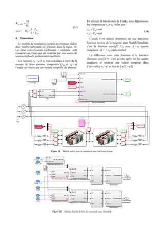 DC
m
DCp
VC
E
Gavec
G
K
.2
3
10
0
0
_


(33)
4. Simulation
Le modèle de simulation complet du montage réalisé
dans SimPowerSystem est présenté dans la figure 10.
Les deux convertisseurs (redresseur + onduleur) sont
connectés au réseau qui est modélisé par une source de
tension triphasée parfaitement équilibrée.
Les tensions ea, eb et ec sont calculées à partir de la
mesure de deux tensions composées (eba et ebc) et
l’angle est fourni par un modèle simplifié de phaseur.
En utilisant la transformée de Clarke, nous déterminons
les composantes eα et eβ telles que :




sin
cos
m
m
Ee
Ee


(34)
L’angle θ est ensuite déterminé par une deuxième
fonction inverse de la tangente dans Matlab/Simulink,
c’est la fonction atan2(X, Y), avec X = eβ (partie
imaginaire) et Y = eα (partie réelle).
La différence entre cette fonction et la fonction
classique atan(X/Y), c’est qu’elle opère sur les quatre
quadrants et retourne une valeur comprise dans
l’intervalle [-π, +π] au lieu de [-π/2, +π/2].
Figure 10. Modèle utilisé pour la simulation sous SimPowerSystem.
Figure 11. Schéma détaillé du bloc de commande sous Simulink.
 
