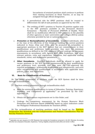 Incumbents of retained positions shall continue to perform
their existing functions as Head Teacher, or as may be
assigned through official designation.
iii. A parenthetical title for SPET positions shall be created to
differentiate the QS of said positions as approved by the CSC.
iv. The retitling of SST I position to Teacher III position applies only
to the SST positions available in the Personnel Services
Itemization – Plantilla of Personnel (PSIPOP) of DepEd. There
shall be no modification effected to SST positions in the plantilla
of other agencies or state universities and colleges (SUCs) unless
otherwise provided by law or national issuance.
c. Promotion or Reclassification of Incumbents. Qualified individuals, who
at the time of the effectivity of this Order are holding the current positions
indicated in Items 25(a) and 25(b), may be promoted or reclassified to
appropriate positions in the ECP System that are commensurate to their
qualifications and proficiency level; provided, they meet the minimum
qualifications as defined in the CSC-approved QS and undergo the necessary
assessments in accordance with Agency MSP, RSA Guidelines, and other
relevant policies, rules and regulations, issuances, and applicable staffing
standards, ratios, and deployment parameters.
d. Other Incumbents. Qualified individuals shall be allowed to apply for
vacant positions in the ECP System commensurate to their qualifications
and proficiency level, provided, that they meet the CSC-approved QS,
required performance, professional development and competencies, and such
other requirements and qualifications in accordance with applicable laws,
policies, rules, and regulations.
VI. Basis for Classification of Positions
26. The career progression of teachers under the ECP System shall be done
through reclassification.
27. Teachers seeking promotion through reclassification shall:
a. Meet the minimum qualifications in terms of Education, Training, Experience,
Eligibility, and Competence (if applicable)10
as prescribed by the CSC-
approved QS;
b. Obtain the performance requirements set in this Order; and
c. Undergo the competency assessment by the Human Resource Merit
Promotion and Selection Board (HRMPSB) based on select indicators under
the Philippine Professional Standards for Teachers (PPST).
28. The reclassification of teaching positions shall be based on the Teachers
Preparation Pay Schedule and the Compensation and Position Classification Plan for
Faculty Positions (Annex A).
10
Applicable only upon issuance of a CSC Resolution that includes the Competence component in the QS. Otherwise, the existing
QS which are composed of Education, Experience, Training, Eligibility components shall suffice and remain in effect.
Page 14 of 40
 