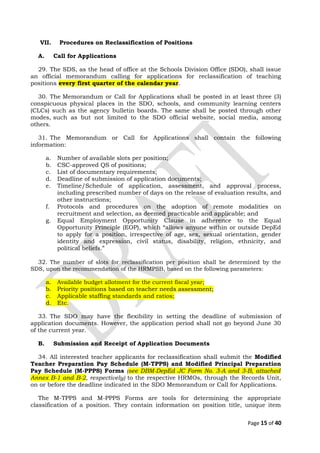 VII. Procedures on Reclassification of Positions
A. Call for Applications
29. The SDS, as the head of office at the Schools Division Office (SDO), shall issue
an official memorandum calling for applications for reclassification of teaching
positions every first quarter of the calendar year.
30. The Memorandum or Call for Applications shall be posted in at least three (3)
conspicuous physical places in the SDO, schools, and community learning centers
(CLCs) such as the agency bulletin boards. The same shall be posted through other
modes, such as but not limited to the SDO official website, social media, among
others.
31. The Memorandum or Call for Applications shall contain the following
information:
a. Number of available slots per position;
b. CSC-approved QS of positions;
c. List of documentary requirements;
d. Deadline of submission of application documents;
e. Timeline/Schedule of application, assessment, and approval process,
including prescribed number of days on the release of evaluation results, and
other instructions;
f. Protocols and procedures on the adoption of remote modalities on
recruitment and selection, as deemed practicable and applicable; and
g. Equal Employment Opportunity Clause in adherence to the Equal
Opportunity Principle (EOP), which “allows anyone within or outside DepEd
to apply for a position, irrespective of age, sex, sexual orientation, gender
identity and expression, civil status, disability, religion, ethnicity, and
political beliefs.”
32. The number of slots for reclassification per position shall be determined by the
SDS, upon the recommendation of the HRMPSB, based on the following parameters:
a. Available budget allotment for the current fiscal year;
b. Priority positions based on teacher needs assessment;
c. Applicable staffing standards and ratios;
d. Etc.
33. The SDO may have the flexibility in setting the deadline of submission of
application documents. However, the application period shall not go beyond June 30
of the current year.
B. Submission and Receipt of Application Documents
34. All interested teacher applicants for reclassification shall submit the Modified
Teacher Preparation Pay Schedule (M-TPPS) and Modified Principal Preparation
Pay Schedule (M-PPPS) Forms (see DBM-DepEd JC Form No. 3-A and 3-B, attached
Annex B-1 and B-2, respectively) to the respective HRMOs, through the Records Unit,
on or before the deadline indicated in the SDO Memorandum or Call for Applications.
The M-TPPS and M-PPPS Forms are tools for determining the appropriate
classification of a position. They contain information on position title, unique item
Page 15 of 40
 