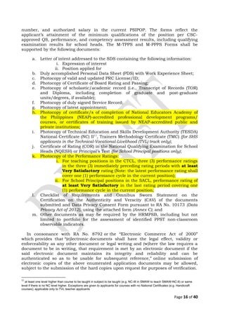 number, and authorized salary in the current PSIPOP. The forms reflect the
applicant’s attainment of the minimum qualifications of the position per CSC-
approved QS, performance, and competency assessment results, including qualifying
examination results for school heads. The M-TPPS and M-PPPS Forms shall be
supported by the following documents:
a. Letter of intent addressed to the SDS containing the following information:
i. Expression of interest
ii. Position applied for
b. Duly accomplished Personal Data Sheet (PDS) with Work Experience Sheet;
c. Photocopy of valid and updated PRC License/ID;
d. Photocopy of Certificate of Board Rating and Passing;
e. Photocopy of scholastic/academic record (i.e., Transcript of Records (TOR)
and Diploma, including completion of graduate and post-graduate
units/degrees, if available);
f. Photocopy of duly signed Service Record;
g. Photocopy of latest appointment;
h. Photocopy of certificate/s of completion of National Educators Academy of
the Philippines (NEAP)-accredited professional development programs/
courses, or certificates of training issued by NEAP-accredited public and
private institutions;
i. Photocopy of Technical Education and Skills Development Authority (TESDA)
National Certificate (NC) II11
, Trainers Methodology Certificate (TMC) (for SHS
applicants in the Technical-Vocational-Livelihood (TVL) track only);
j. Certificate of Rating (COR) in the National Qualifying Examination for School
Heads (NQESH) or Principal’s Test (for School Principal positions only);
k. Photocopy of the Performance Ratings:
i. For teaching positions in the CTCL, three (3) performance ratings
in the three (3) immediately preceding rating periods with at least
Very Satisfactory rating (Note: the latest performance rating shall
cover one (1) performance cycle in the current position);
ii. For School Principal positions in the SACL, performance rating of
at least Very Satisfactory in the last rating period covering one
(1) performance cycle in the current position;
l. Checklist of Requirements and Omnibus Sworn Statement on the
Certification on the Authenticity and Veracity (CAV) of the documents
submitted and Data Privacy Consent Form pursuant to RA No. 10173 (Data
Privacy Act of 2012), using the attached form (Annex C); and
m. Other documents as may be required by the HRMPSB, including but not
limited to portfolio for the assessment of identified PPST non-classroom
observable indicators.
In consonance with RA No. 8792 or the “Electronic Commerce Act of 2000”
which provides that “(e)lectronic documents shall have the legal effect, validity or
enforceability as any other document or legal writing and (w)here the law requires a
document to be in writing, that requirement is met by an electronic document if the
said electronic document maintains its integrity and reliability and can be
authenticated so as to be usable for subsequent reference,” online submission of
electronic copies of the above enumerated application documents may be allowed,
subject to the submission of the hard copies upon request for purposes of verification.
11
at least one level higher than course to be taught in subject to be taught (e.g. NC-III in SMAW to teach SMAW-NC-II) or same
level if there is no NC level higher. Exceptions are given to applicants for courses with no National Certificates (e.g. Handicraft
courses); applicable only to TVL teacher applicants
Page 16 of 40
 