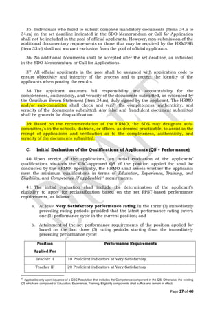35. Individuals who failed to submit complete mandatory documents (Items 34.a to
34.m) on the set deadline indicated in the SDO Memorandum or Call for Application
shall not be included in the pool of official applicants. However, non-submission of the
additional documentary requirements or those that may be required by the HRMPSB
(Item 33.n) shall not warrant exclusion from the pool of official applicants.
36. No additional documents shall be accepted after the set deadline, as indicated
in the SDO Memorandum or Call for Applications.
37. All official applicants in the pool shall be assigned with application code to
ensure objectivity and integrity of the process and to protect the identity of the
applicants when posting the results.
38. The applicant assumes full responsibility and accountability for the
completeness, authenticity, and veracity of the documents submitted, as evidenced by
the Omnibus Sworn Statement (Item 34.m), duly signed by the applicant. The HRMO
and/or sub-committee shall check and verify the completeness, authenticity, and
veracity of the documents submitted. Any false and fraudulent document submitted
shall be grounds for disqualification.
39. Based on the recommendation of the HRMO, the SDS may designate sub-
committee/s in the schools, districts, or offices, as deemed practicable, to assist in the
receipt of applications and verification as to the completeness, authenticity, and
veracity of the documents submitted.
C. Initial Evaluation of the Qualifications of Applicants (QS + Performance)
40. Upon receipt of the applications, an initial evaluation of the applicants’
qualifications vis-à-vis the CSC-approved QS of the position applied for shall be
conducted by the HRMO. Specifically, the HRMO shall assess whether the applicants
meet the minimum qualifications in terms of Education, Experience, Training, and
Eligibility, and Competence (if applicable)12
requirements.
41. The initial evaluation shall include the determination of the applicant’s
eligibility to apply for reclassification based on the set PPST-based performance
requirements, as follows:
a. At least Very Satisfactory performance rating in the three (3) immediately
preceding rating periods; provided that the latest performance rating covers
one (1) performance cycle in the current position; and
b. Attainment of the set performance requirements of the position applied for
based on the last three (3) rating periods starting from the immediately
preceding performance cycle:
Position
Applied For
Performance Requirements
Teacher II 10 Proficient indicators at Very Satisfactory
Teacher III 20 Proficient indicators at Very Satisfactory
12
Applicable only upon issuance of a CSC Resolution that includes the Competence component in the QS. Otherwise, the existing
QS which are composed of Education, Experience, Training, Eligibility components shall suffice and remain in effect.
Page 17 of 40
 