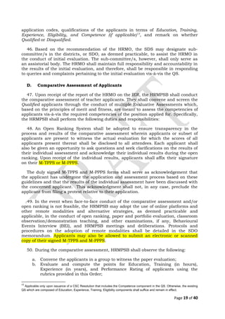 application codes, qualifications of the applicants in terms of Education, Training,
Experience, Eligibility, and Competence (if applicable)13
, and remark on whether
Qualified or Disqualified.
46. Based on the recommendation of the HRMO, the SDS may designate sub-
committee/s in the districts, or SDO, as deemed practicable, to assist the HRMO in
the conduct of initial evaluation. The sub-committee/s, however, shall only serve as
an assistorial body. The HRMO shall maintain full responsibility and accountability in
the results of the initial evaluation, and therefore, shall be responsible in responding
to queries and complaints pertaining to the initial evaluation vis-à-vis the QS.
D. Comparative Assessment of Applicants
47. Upon receipt of the report of the HRMO on the IER, the HRMPSB shall conduct
the comparative assessment of teacher applicants. They shall convene and screen the
Qualified applicants through the conduct of multiple Evaluative Assessments which,
based on the principles of merit and fitness, are meant to assess the competencies of
applicants vis-à-vis the required competencies of the position applied for. Specifically,
the HRMPSB shall perform the following duties and responsibilities:
48. An Open Ranking System shall be adopted to ensure transparency in the
process and results of the comparative assessment wherein applicants or subset of
applicants are present to witness the actual evaluation for which the scores of all
applicants present thereat shall be disclosed to all attendees. Each applicant shall
also be given an opportunity to ask questions and seek clarifications on the results of
their individual assessment and acknowledge their individual results during the open
ranking. Upon receipt of the individual results, applicants shall affix their signature
on their M-TPPS or M-PPPS.
The duly signed M-TPPS and M-PPPS forms shall serve as acknowledgement that
the applicant has undergone the application and assessment process based on these
guidelines and that the results of the individual assessment have been discussed with
the concerned applicant. This acknowledgment shall not, in any case, preclude the
applicant from filing a protest relative to their application.
49. In the event when face-to-face conduct of the comparative assessment and/or
open ranking is not feasible, the HRMPSB may adopt the use of online platforms and
other remote modalities and alternative strategies, as deemed practicable and
applicable, in the conduct of open ranking, paper and portfolio evaluation, classroom
observation/demonstration teaching, and other examinations, if any, Behavioural
Events Interview (BEI), and HRMPSB meetings and deliberations. Protocols and
procedures on the adoption of remote modalities shall be detailed in the SDO
memorandum. Applicants may also be allowed to submit an electronic or scanned
copy of their signed M-TPPS and M-PPPS.
50. During the comparative assessment, HRMPSB shall observe the following:
a. Convene the applicants in a group to witness the paper evaluation;
b. Evaluate and compute the points for Education, Training (in hours),
Experience (in years), and Performance Rating of applicants using the
rubrics provided in this Order;
13
Applicable only upon issuance of a CSC Resolution that includes the Competence component in the QS. Otherwise, the existing
QS which are composed of Education, Experience, Training, Eligibility components shall suffice and remain in effect.
Page 19 of 40
 