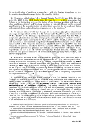 the reclassification of positions in accordance with the Revised Guidelines on the
Reclassification of Positions per Budget Circular No. 2018-3.
6. Consistent with Section 4.3 of Budget Circular No. 2018-3 and DBM Circular
Letter No. 2007-6, the DBM-DepEd Joint Circular No. ____, s. 2023 maintains that
“[t]here is no distinction between the duties of one teaching position and those of
other teaching positions,” and “teaching positions are classified based on the personal
qualifications of the incumbents thereof rather than based on the preponderant duties
and responsibilities and qualification requirements of the positions.”
7. To remain attuned with the changes in the national and global educational
landscape brought about by the K to 12 Reform under RA 105334
, the enactment of
RA No. 109685
or the Philippine Qualifications Framework (PQF) Act, the ASEAN
Integration, globalization, and the changing character of the 21st
century learners,
DepEd, through DepEd Order (DO) No. 42, s. 20176
and DO No. 24, s. 20207
, adopted
and implemented the redefined competency standards for teachers and school heads
encapsulated in the Philippine Professional Standards for Teachers (PPST) and the
Philippine Professional Standards for School Heads (PPSSH). The PPST and PPSSH
articulate the professional practice expected of a quality teacher and school head,
respectively, in the K to 12 Reform through well-defined domains, strands, and
indicators that provide measures of professional learning, competent practice, and
effective engagement.
8. Consistent with the State’s commitment to quality in basic education, DepEd
has embarked on a new basic education agenda called MATATAG: Bansang Makabata,
Batang Makabansa, comprising four (4) critical components as follows: (i) MAke
curriculum relevant to produce competent and job-ready, active, and responsible
citizens; (ii) TAke steps to accelerate delivery of basic education facilities and services;
(iii) TAke good care of learners by promoting learner well-being, inclusive education,
and a positive learning environment; and (iv) Give support to teachers to teach better.
Within the fourth component of the MATATAG Agenda, one of the priority programs is
the implementation of EO 174.
9. Faithful to the merit and fitness principle of the Civil Service Doctrine of the
Constitution, and the DepEd’s thrust to better serve its learners and stakeholders by
giving support to teachers to enable them to teach better, the Department hereby
issues this DepEd Order on the Expanded Career Progression System and
Reclassification of Teaching Positions. This policy provides for the internal
guidelines on the implementation of EO 174 and its subsequent issuances; and set
forth a systematic and competency-based process of reclassification of teaching
positions anchored on the established professional standards. Ultimately, this policy
is aimed at promoting professional development and career advancement of teachers,
ensuring that the organization retains its best talents by ensuring that renumeration
is commensurate to their qualifications and competencies and providing other means
of job satisfaction and fulfilment.
4
“An Act Enhancing the Philippine Basic Education System by Strengthening its Curriculum and Increasing the
Number of Years for Basic Education, Appropriating Funds Therefor and for Other Purposes” dated July 23, 2012
5
“An Act Institutionalizing the Philippine Qualifications Framework (PQF), Establishing the PQF-National
Coordinating Council, and Appropriating Funds Therefor” dated July 24, 2017
6
“National Adoption and Implementation of the Philippine Professional Standards for Teachers” dated August 11,
2017
7
“National Adoption and Implementation of the Philippine Professional Standards for School Heads” dated
September 7, 2020
Page 2 of 40
 