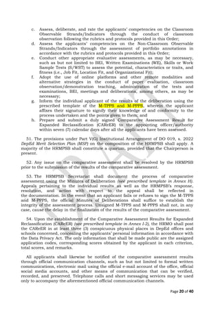 c. Assess, deliberate, and rate the applicants’ competencies on the Classroom
Observable Strands/Indicators through the conduct of classroom
observation following the rubrics and protocols provided in this Order;
d. Assess the applicants’ competencies on the Non-Classroom Observable
Strands/Indicators through the assessment of portfolio annotations in
accordance with the rubrics and protocols provided in this Order;
e. Conduct other appropriate evaluative assessments, as may be necessary,
such as but not limited to BEI, Written Examinations (WE), Skills or Work
Sample Tests (S/WST) to assess the potential, characteristics or traits, and
fitness (i.e., Job Fit, Location Fit, and Organizational Fit);
f. Adopt the use of online platforms and other remote modalities and
alternative strategies in the conduct of paper evaluation, classroom
observation/demonstration teaching, administration of the tests and
examinations, BEI, meetings and deliberations, among others, as may be
necessary;
g. Inform the individual applicant of the results of the deliberation using the
prescribed template of the M-TPPS and M-PPPS, wherein the applicant
affixes their signature to signify their knowledge of and conformity to the
process undertaken and the points given to them; and
h. Prepare and submit a duly signed Comparative Assessment Result for
Expanded Reclassification (CAReER) to the appointing officer/authority
within seven (7) calendar days after all the applicants have been assessed.
51. The provisions under Part V(G) Institutional Arrangement of DO 019, s. 2022
DepEd Merit Selection Plan (MSP) on the composition of the HRMPSB shall apply. A
majority of the HRMPSB shall constitute a quorum, provided that the Chairperson is
present.
52. Any issue on the comparative assessment shall be resolved by the HRMPSB
prior to the submission of the results of the comparative assessment.
53. The HRMPSB Secretariat shall document the process of comparative
assessment using the Minutes of Deliberation (see prescribed template in Annex H).
Appeals pertaining to the individual results as well as the HRMPSB’s response,
resolution, and action with respect to the appeal shall be reflected in
the documentation. In the event that an applicant fails or refuses to sign the M-TPPS
and M-PPPS, the official Minutes of Deliberations shall suffice to establish the
integrity of the assessment process. Unsigned M-TPPS and M-PPPS shall not, in any
case, cause the delay in the finalization of the results of the comparative assessment.
54. Upon the establishment of the Comparative Assessment Results for Expanded
Reclassification (CAReER) (see prescribed template in Annex I-2), the HRMO shall post
the CAReER in at least three (3) conspicuous physical places in DepEd offices and
schools concerned, concealing the applicants’ personal information in accordance with
the Data Privacy Act. The only information that shall be made public are the assigned
application codes, corresponding scores obtained by the applicant in each criterion,
total scores, and remarks.
All applicants shall likewise be notified of the comparative assessment results
through official communication channels, such as but not limited to formal written
communications, electronic mail using the official e-mail account of the office, official
social media accounts, and other means of communication that can be verified,
recorded, and preserved. Telephone calls and short messaging services may be used
only to accompany the aforementioned official communication channels.
Page 20 of 40
 