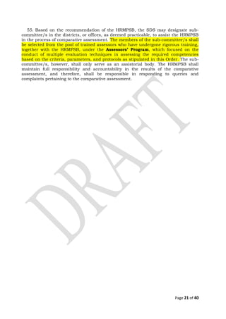 55. Based on the recommendation of the HRMPSB, the SDS may designate sub-
committee/s in the districts, or offices, as deemed practicable, to assist the HRMPSB
in the process of comparative assessment. The members of the sub-committee/s shall
be selected from the pool of trained assessors who have undergone rigorous training,
together with the HRMPSB, under the Assessors’ Program, which focused on the
conduct of multiple evaluation techniques in assessing the required competencies
based on the criteria, parameters, and protocols as stipulated in this Order. The sub-
committee/s, however, shall only serve as an assistorial body. The HRMPSB shall
maintain full responsibility and accountability in the results of the comparative
assessment, and therefore, shall be responsible in responding to queries and
complaints pertaining to the comparative assessment.
Page 21 of 40
 