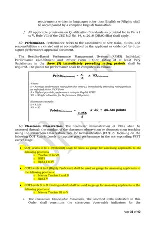 requirements written in languages other than English or Filipino shall
be accompanied by a complete English translation.
f. All applicable provisions on Qualification Standards as provided for in Parts I
to V, Rule VIII of the CSC MC No. 14, s. 2018 (ORAOHRA) shall apply.
59. Performance. Performance refers to the assessment of how tasks, duties, and
responsibilities are carried out or accomplished by the applicant as evidenced by duly-
signed performance appraisal document.
The Results-Based Performance Management System (RPMS) Individual
Performance Commitment and Review Form (IPCRF) rating of at least Very
Satisfactory in the three (3) immediately preceding rating periods shall be
required. The points for performance shall be computed as follows:
60. Classroom Observation. The teachers’ demonstration of COIs shall be
assessed through the conduct of the classroom observation or demonstration teaching
using the Classroom Observation Tool for Reclassification (COT-R), focusing on the
following COT Rubric Levels to capture good performance in the corresponding PPST
career stage:
● COT Levels 3 to 7 (Proficient) shall be used as gauge for assessing applicants to the
following positions
o Teacher II to VII
o SST I
o SpET I to IV
● COT Levels 4 to 8 (Highly Proficient) shall be used as gauge for assessing applicants to
the following positions:
o Master Teacher I and II
o SpET V
● COT Levels 5 to 9 (Distinguished) shall be used as gauge for assessing applicants to the
following positions:
o Master Teacher III to V
a. The Classroom Observable Indicators. The selected COIs indicated in this
Order shall constitute the classroom observable indicators for the
Page 31 of 40
x
5
Where:
x = Average performance rating from the three (3) immediately preceding rating periods
as reflected in the IPCR Form
5 = Highest possible performance rating in DepEd RPMS
WA = Weight Allocation for Performance (30 points)
Illustrative example:
x = 4.356
WA = 30
4.356
5
Points(Performance) = x WA(Performance)
Points(Performance) = x 30 = 26.136 points
 