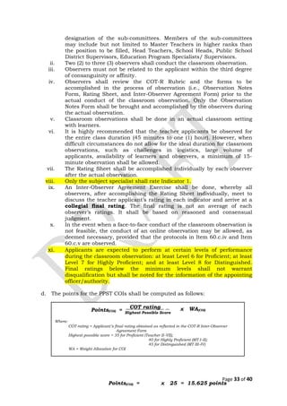 designation of the sub-committees. Members of the sub-committees
may include but not limited to Master Teachers in higher ranks than
the position to be filled, Head Teachers, School Heads, Public School
District Supervisors, Education Program Specialists/ Supervisors.
ii. Two (2) to three (3) observers shall conduct the classroom observation.
iii. Observers must not be related to the applicant within the third degree
of consanguinity or affinity.
iv. Observers shall review the COT-R Rubric and the forms to be
accomplished in the process of observation (i.e., Observation Notes
Form, Rating Sheet, and Inter-Observer Agreement Form) prior to the
actual conduct of the classroom observation. Only the Observation
Notes Form shall be brought and accomplished by the observers during
the actual observation.
v. Classroom observations shall be done in an actual classroom setting
with learners.
vi. It is highly recommended that the teacher applicants be observed for
the entire class duration (45 minutes to one (1) hour). However, when
difficult circumstances do not allow for the ideal duration for classroom
observations, such as challenges in logistics, large volume of
applicants, availability of learners and observers, a minimum of 15-
minute observation shall be allowed.
vii. The Rating Sheet shall be accomplished individually by each observer
after the actual observation.
viii. Only the subject specialist shall rate Indicator 1.
ix. An Inter-Observer Agreement Exercise shall be done, whereby all
observers, after accomplishing the Rating Sheet individually, meet to
discuss the teacher applicant’s rating in each indicator and arrive at a
collegial final rating. The final rating is not an average of each
observer’s ratings. It shall be based on reasoned and consensual
judgment.
x. In the event when a face-to-face conduct of the classroom observation is
not feasible, the conduct of an online observation may be allowed, as
deemed necessary, provided that the protocols in Item 60.c.iv and Item
60.c.v are observed.
xi. Applicants are expected to perform at certain levels of performance
during the classroom observation: at least Level 6 for Proficient; at least
Level 7 for Highly Proficient; and at least Level 8 for Distinguished.
Final ratings below the minimum levels shall not warrant
disqualification but shall be noted for the information of the appointing
officer/authority.
d. The points for the PPST COIs shall be computed as follows:
Page 33 of 40
COT rating .
Highest Possible Score
Where:
COT rating = Applicant’s final rating obtained as reflected in the COT-R Inter-Observer
Agreement Form
Highest possible score = 35 for Proficient (Teacher II–VII);
40 for Highly Proficient (MT I–II);
45 for Distinguished (MT III–IV)
WA = Weight Allocation for COI
Points(COI) = x WA(COI)
x 25 = 15.625 points
Points(COI) =
 