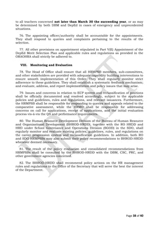 to all teachers concerned not later than March 30 the succeeding year, or as may
be determined by both DBM and DepEd in cases of emergency and unprecedented
situations.
76. The appointing officer/authority shall be accountable for the appointments.
They shall respond to queries and complaints pertaining to the results of the
selection.
77. All other provisions on appointment stipulated in Part V(E) Appointment of the
DepEd Merit Selection Plan and applicable rules and regulations as provided in the
ORAOHRA shall strictly be adhered to.
VIII. Monitoring and Evaluation
78. The Head of Office shall ensure that all HRMPSB members, sub-committees,
and other stakeholders are provided with adequate capability building interventions to
ensure smooth implementation of this Order. They shall regularly monitor strict
adherence to these guidelines. They shall establish a systematic feedback mechanism;
and evaluate, address, and report implementation and policy issues that may arise.
79. Issues and concerns in relation to ECP system and reclassification of positions
shall be officially documented and resolved accordingly, subject to the applicable
policies and guidelines, rules and regulations, and relevant issuances. Furthermore,
the HRMPSB shall be responsible for responding to queries and appeals related to the
comparative assessment, while the HRMO shall be responsible for addressing
concerns on call for applications, receipt of applications, and the initial evaluation
process vis-à-vis the QS and performance requirements.
80. The Human Resource Development Division of the Bureau of Human Resource
and Organizational Development (BHROD-HRDD), together with the RO HRDD and
HRD under School Governance and Operations Division (SGOD) in the SDO, shall
regularly monitor and evaluate existing policies, guidelines, rules, and regulations on
the career progression system and reclassification guidelines. In addition, both RO
and SDO HRMPSBs may also submit their policy recommendations to BHROD-HRDD
whenever deemed necessary.
81. The result of the policy evaluation and consolidated recommendations from
HRMPSBs shall be consulted by the BHROD-HRDD with the DBM, CSC, PRC, and
other government agencies concerned.
82. The BHROD-HRDD shall recommend policy actions on the HR management
rules and regulations to the Office of the Secretary that will serve the best the interest
of the Department.
Page 38 of 40
 