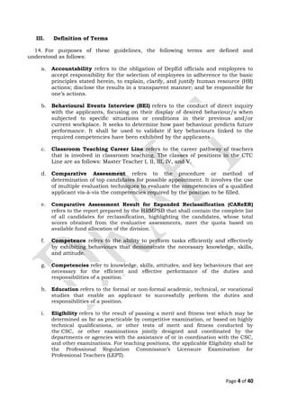 III. Definition of Terms
14. For purposes of these guidelines, the following terms are defined and
understood as follows:
a. Accountability refers to the obligation of DepEd officials and employees to
accept responsibility for the selection of employees in adherence to the basic
principles stated herein, to explain, clarify, and justify human resource (HR)
actions; disclose the results in a transparent manner; and be responsible for
one’s actions.
b. Behavioural Events Interview (BEI) refers to the conduct of direct inquiry
with the applicants, focusing on their display of desired behaviour/s when
subjected to specific situations or conditions in their previous and/or
current workplace. It seeks to determine how past behaviour predicts future
performance. It shall be used to validate if key behaviours linked to the
required competencies have been exhibited by the applicants.
c. Classroom Teaching Career Line refers to the career pathway of teachers
that is involved in classroom teaching. The classes of positions in the CTC
Line are as follows: Master Teacher I, II, III, IV, and V.
d. Comparative Assessment refers to the procedure or method of
determination of top candidates for possible appointment. It involves the use
of multiple evaluation techniques to evaluate the competencies of a qualified
applicant vis-à-vis the competencies required by the position to be filled.
e. Comparative Assessment Result for Expanded Reclassification (CAReER)
refers to the report prepared by the HRMPSB that shall contain the complete list
of all candidates for reclassification, highlighting the candidates, whose total
scores obtained from the evaluative assessments, meet the quota based on
available fund allocation of the division.
f. Competence refers to the ability to perform tasks efficiently and effectively
by exhibiting behaviours that demonstrate the necessary knowledge, skills,
and attitude.
g. Competencies refer to knowledge, skills, attitudes, and key behaviours that are
necessary for the efficient and effective performance of the duties and
responsibilities of a position.
h. Education refers to the formal or non-formal academic, technical, or vocational
studies that enable an applicant to successfully perform the duties and
responsibilities of a position.
i. Eligibility refers to the result of passing a merit and fitness test which may be
determined as far as practicable by competitive examination, or based on highly
technical qualifications, or other tests of merit and fitness conducted by
the CSC, or other examinations jointly designed and coordinated by the
departments or agencies with the assistance of or in coordination with the CSC,
and other examinations. For teaching positions, the applicable Eligibility shall be
the Professional Regulation Commission’s Licensure Examination for
Professional Teachers (LEPT).
Page 4 of 40
 