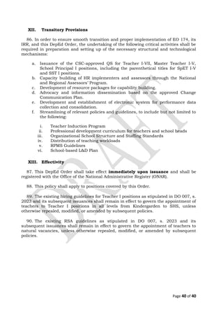 XII. Transitory Provisions
86. In order to ensure smooth transition and proper implementation of EO 174, its
IRR, and this DepEd Order, the undertaking of the following critical activities shall be
required in preparation and setting up of the necessary structural and technological
mechanisms:
a. Issuance of the CSC-approved QS for Teacher I-VII, Master Teacher I-V,
School Principal I positions, including the parenthetical titles for SpET I-V
and SST I positions.
b. Capacity building of HR implementers and assessors through the National
and Regional Assessors’ Program.
c. Development of resource packages for capability building.
d. Advocacy and information dissemination based on the approved Change
Communication Plan.
e. Development and establishment of electronic system for performance data
collection and consolidation.
f. Streamlining of relevant policies and guidelines, to include but not limited to
the following:
i. Teacher Induction Program
ii. Professional development curriculum for teachers and school heads
iii. Organizational School Structure and Staffing Standards
iv. Distribution of teaching workloads
v. RPMS Guidelines
vi. School-based L&D Plan
XIII. Effectivity
87. This DepEd Order shall take effect immediately upon issuance and shall be
registered with the Office of the National Administrative Register (ONAR).
88. This policy shall apply to positions covered by this Order.
89. The existing hiring guidelines for Teacher I positions as stipulated in DO 007, s.
2023 and its subsequent issuances shall remain in effect to govern the appointment of
teachers to Teacher I positions in all levels from Kindergarden to SHS, unless
otherwise repealed, modified, or amended by subsequent policies.
90. The existing RSA guidelines as stipulated in DO 007, s. 2023 and its
subsequent issuances shall remain in effect to govern the appointment of teachers to
natural vacancies, unless otherwise repealed, modified, or amended by subsequent
policies.
Page 40 of 40
 