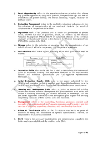 j. Equal Opportunity refers to the non-discrimination principle that allows
any qualified applicant to apply for a position, irrespective of age, sex, sexual
orientation and gender identity, civil status, disability, religion, ethnicity, or
political beliefs.
k. Evaluative Assessment refers to the multiple evaluation techniques in the
determination of competencies of an applicant vis-à-vis the required
competencies of the position to be filled.
l. Experience refers to the previous jobs in either the government or private
sector, whether full-time or part-time, which, as certified by the Human
Resource Management Officer (HRMO) or authorized officials of the previous
employer, are functionally related to the duties in the Position Description Form
(PDF) of the position to be filled.
m. Fitness refers to the principle of ensuring that the competencies of an
individual match with the competency requirements of a position.
n. Head of Office refers to the highest authority within each governance level, as
follows:
Governance Level Head of Office
Central Office
Regional Office
Schools Division Office, schools,
and community learning centers
Secretary
Regional Director
Schools Division Superintendent
o. Increments Table refers to the tool that is used in determining the incremental
points in education, training, and experience obtained by the applicant that
exceeds the minimum qualifications per CSC-approved Qualification
Standards.
p. Initial Evaluation Results (IER) refer to the report submitted by the
HRMO which contains the list of qualified and disqualified applicants vis-a-vis
the CSC-approved Qualification Standards (QS) and Performance requirements.
q. Learning and Development (L&D) refers to formal or non-formal training
courses and human resource development (HRD) interventions, such as but not
limited to coaching, mentoring, job rotation, seminars, or workshops, that are
part of the applicant’s individual/career development plan aligned with existing
competency standards or their current tasks and functions.
r. Management refers to the leadership, functional guidance, control, and
oversight of an organizational unit’s people, resource, and/or policy, and the
exercise of planning, organizing, directing, and coordinating functions.
s. Means of Verification refers to the documents that serve as proof of
evidence to verify the attainment of specific qualifications, criteria, or
component of evaluative assessment.
t. Merit refers to the necessary qualifications and competencies to perform the
duties and responsibilities of the position to be filled.
Page 5 of 40
 