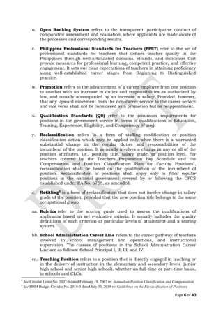 u. Open Ranking System refers to the transparent, participative conduct of
comparative assessment and evaluation, where applicants are made aware of
the processes and corresponding results.
v. Philippine Professional Standards for Teachers (PPST) refer to the set of
professional standards for teachers that defines teacher quality in the
Philippines through well-articulated domains, strands, and indicators that
provide measures for professional learning, competent practice, and effective
engagement. It sets out clear expectations of teachers in attaining proficiency
along well-established career stages from Beginning to Distinguished
practice.
w. Promotion refers to the advancement of a career employee from one position
to another with an increase in duties and responsibilities as authorized by
law, and usually accompanied by an increase in salary. Provided, however,
that any upward movement from the non-career service to the career service
and vice versa shall not be considered as a promotion but as reappointment.
x. Qualification Standards (QS) refer to the minimum requirements for
positions in the government service in terms of qualifications in Education,
Training, Experience, Eligibility, and Competency (if any).
y. Reclassification refers to a form of staffing modification or position
classification action which may be applied only when there is a warranted
substantial change in the regular duties and responsibilities of the
incumbent of the position. It generally involves a change in any or all of the
position attributes, i.e., position title, salary grade, or position level. For
teachers covered by the Teachers Preparation Pay Schedule and the
Compensation and Position Classification Plan for Faculty Positions8
,
reclassification shall be based on the qualification of the incumbent of
position. Reclassification of positions shall apply only to filled regular
positions in the national government covered by or following the CPCS
established under RA No. 6758, as amended.
z. Retitling9
is a form of reclassification that does not involve change in salary
grade of the position; provided that the new position title belongs to the same
occupational group.
aa. Rubrics refer to the scoring guide used to assess the qualifications of
applicants based on set evaluative criteria. It usually includes the quality
definitions of each criterion at particular levels of attainment and a scoring
system.
bb. School Administration Career Line refers to the career pathway of teachers
involved in school management and operations, and instructional
supervision. The classes of positions in the School Administration Career
Line are as follows: School Principal I, II, III, and IV.
cc. Teaching Position refers to a position that is directly engaged in teaching or
in the delivery of instruction in the elementary and secondary levels (junior
high school and senior high school), whether on full-time or part-time basis,
in schools and CLCs.
8
See Circular Letter No. 2007-6 dated February 19, 2007 re: Manual on Position Classification and Compensation
9
See DBM Budget Circular No. 2018-3 dated July 30, 2018 re: Guidelines on the Reclassification of Positions
Page 6 of 40
 