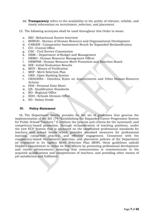 dd. Transparency refers to the availability to the public of relevant, reliable, and
timely information on recruitment, selection, and placement.
15. The following acronyms shall be used throughout this Order to mean:
a. BEI - Behavioural Events Interview
c. BHROD - Bureau of Human Resource and Organizational Development
d. CAReER - Comparative Assessment Result for Expanded Reclassification
f. CO - Central Office
g. CSC - Civil Service Commission
k. DBM – Department of Budget and Management
l. HRMO - Human Resource Management Officer
l. HRMPSB - Human Resource Merit Promotion and Selection Board
m. IER - Initial Evaluation Results
q. MOV - Means of Verification
r. MSP - Merit Selection Plan
s. ORS - Open Ranking System
t. ORAOHRA - Omnibus Rules on Appointments and Other Human Resource
Actions
u. PDS - Personal Data Sheet
w. QS - Qualification Standards
x. RO - Regional Office
y. SDO - Schools Division Office
z. SG - Salary Grade
IV. Policy Statement
16. The Department hereby provides for the set of guidelines that governs the
implementation of the EO 174 “Establishing the Expanded Career Progression System
for Public School Teachers.” It outlines the process and criteria for the systematic and
competency-based promotion, through reclassification of teaching positions, under
the new ECP System that is anchored on the established professional standards for
teachers and school heads which provides standard measures for professional
learning, competent practice, and effective engagement. Consistent with the
competency-based recruitment, selection, and placement policies of the Department
as stipulated in its Agency Merit Selection Plan (MSP), these guidelines uphold
DepEd’s commitment to retain its best talents by promoting professional development
and career advancement; ensuring that remuneration is commensurate to the
acquired qualifications and competencies of teachers; and providing other means of
job satisfaction and fulfilment.
Page 7 of 40
 