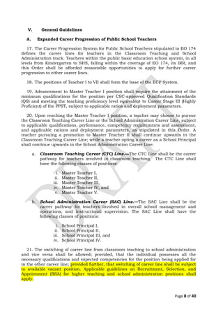 V. General Guidelines
A. Expanded Career Progression of Public School Teachers
17. The Career Progression System for Public School Teachers stipulated in EO 174
defines the career lines for teachers in the Classroom Teaching and School
Administration track. Teachers within the public basic education school system, in all
levels from Kindergarten to SHS, falling within the coverage of EO 174, its IRR, and
this Order shall be afforded reasonable opportunities to apply for further career
progression to either career lines.
18. The positions of Teacher I to VII shall form the base of the ECP System.
19. Advancement to Master Teacher I position shall require the attainment of the
minimum qualifications for the position per CSC-approved Qualification Standards
(QS) and meeting the teaching proficiency level equivalent to Career Stage III (Highly
Proficient) of the PPST, subject to applicable ratios and deployment parameters.
20. Upon reaching the Master Teacher I position, a teacher may choose to pursue
the Classroom Teaching Career Line or the School Administration Career Line, subject
to applicable qualifications, performance, competency requirements and assessment,
and applicable rations and deployment parameters, as stipulated in this Order. A
teacher pursuing a promotion to Master Teacher II shall continue upwards in the
Classroom Teaching Career Line; while a teacher opting a career as a School Principal
shall continue upwards in the School Administration Career Line.
a. Classroom Teaching Career (CTC) Line.—The CTC Line shall be the career
pathway for teachers involved in classroom teaching. The CTC Line shall
have the following classes of positions:
i. Master Teacher I,
ii. Master Teacher II,
iii. Master Teacher III,
iv. Master Teacher IV, and
v. Master Teacher V.
b. School Administration Career (SAC) Line.—The SAC Line shall be the
career pathway for teachers involved in overall school management and
operations, and instructional supervision. The SAC Line shall have the
following classes of positions:
i. School Principal I,
ii. School Principal II,
iii. School Principal III, and
iv. School Principal IV.
21. The switching of career line from classroom teaching to school administration
and vice versa shall be allowed; provided, that the individual possesses all the
necessary qualifications and expected competencies for the position being applied for
in the other career line; provided further, that switching of career line shall be subject
to available vacant position. Applicable guidelines on Recruitment, Selection, and
Appointment (RSA) for higher teaching and school administration positions shall
apply.
Page 8 of 40
 