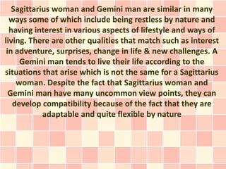 Sagittarius woman and Gemini man are similar in many
  ways some of which include being restless by nature and
  having interest in various aspects of lifestyle and ways of
living. There are other qualities that match such as interest
 in adventure, surprises, change in life & new challenges. A
     Gemini man tends to live their life according to the
situations that arise which is not the same for a Sagittarius
    woman. Despite the fact that Sagittarius woman and
  Gemini man have many uncommon view points, they can
   develop compatibility because of the fact that they are
            adaptable and quite flexible by nature
 