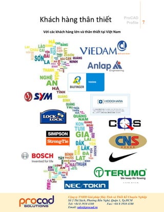7
Công ty TNHH Giải pháp Máy Tính và Thiết Kế Chuyên Nghiệp
Số 2 Thi Sách, Phường Bến Nghé, Quận 1, Tp.HCM
Tel: +84 8 3910 4180 Fax: +84 8 3910 4180
Email: sales@procad.vn
ProCAD
Profile
Khách hàng thân thiết
Với các khách hàng lớn và thân thiết tại Việt Nam
 