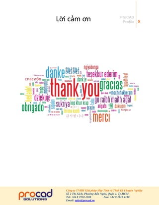 8
Công ty TNHH Giải pháp Máy Tính và Thiết Kế Chuyên Nghiệp
Số 2 Thi Sách, Phường Bến Nghé, Quận 1, Tp.HCM
Tel: +84 8 3910 4180 Fax: +84 8 3910 4180
Email: sales@procad.vn
ProCAD
Profile
Lời cảm ơn
 