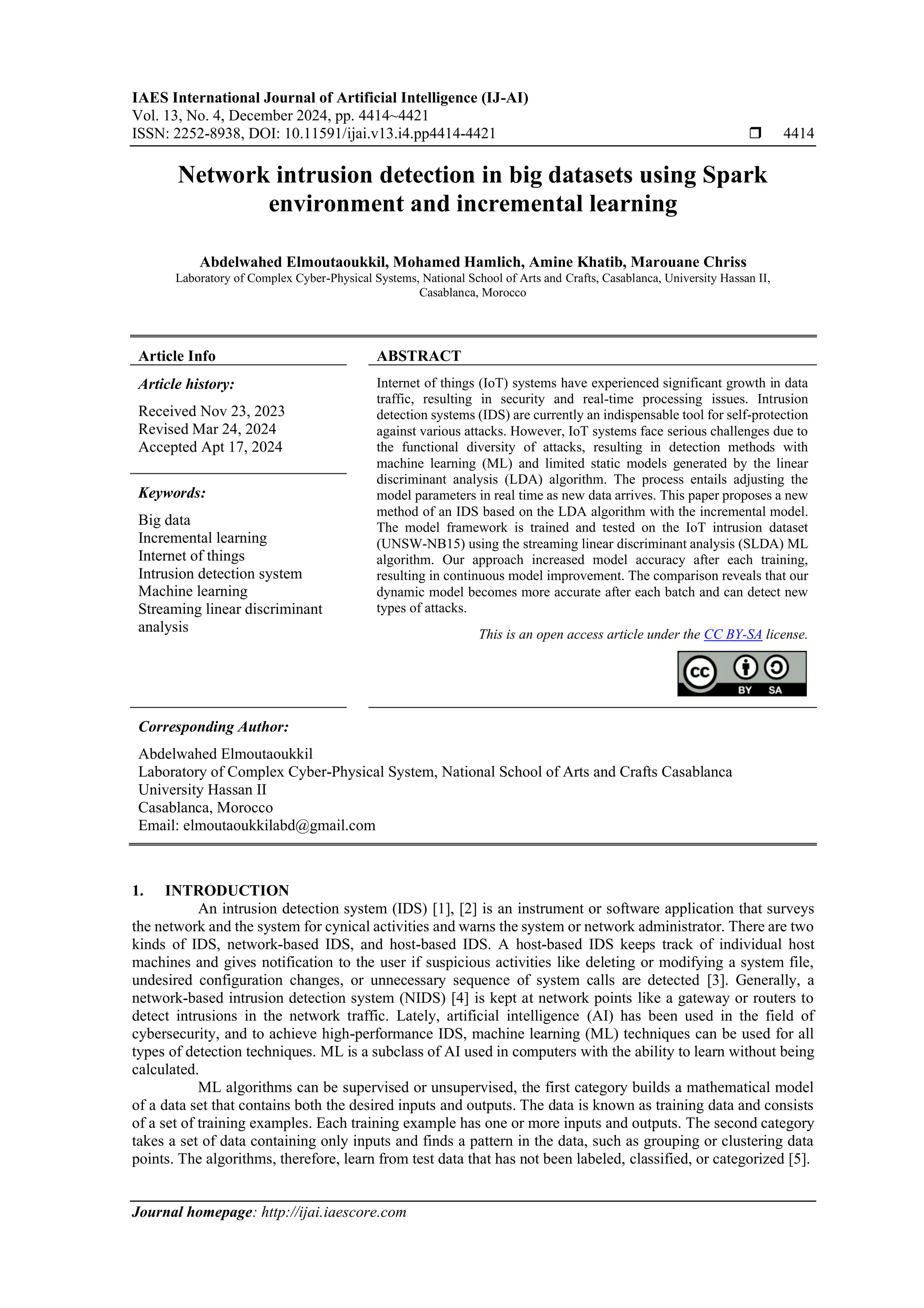 IAES International Journal of Artificial Intelligence (IJ-AI) Vol. 13, No. 4, December 2024, pp. 4414~4421 ISSN: 2252-8938, DOI: 10.11591/ijai.v13.i4.pp4414-4421  4414 Journal homepage: http://ijai.iaescore.com Network intrusion detection in big datasets using Spark environment and incremental learning Abdelwahed Elmoutaoukkil, Mohamed Hamlich, Amine Khatib, Marouane Chriss Laboratory of Complex Cyber-Physical Systems, National School of Arts and Crafts, Casablanca, University Hassan II, Casablanca, Morocco Article Info ABSTRACT Article history: Received Nov 23, 2023 Revised Mar 24, 2024 Accepted Apt 17, 2024 Internet of things (IoT) systems have experienced significant growth in data traffic, resulting in security and real-time processing issues. Intrusion detection systems (IDS) are currently an indispensable tool for self-protection against various attacks. However, IoT systems face serious challenges due to the functional diversity of attacks, resulting in detection methods with machine learning (ML) and limited static models generated by the linear discriminant analysis (LDA) algorithm. The process entails adjusting the model parameters in real time as new data arrives. This paper proposes a new method of an IDS based on the LDA algorithm with the incremental model. The model framework is trained and tested on the IoT intrusion dataset (UNSW-NB15) using the streaming linear discriminant analysis (SLDA) ML algorithm. Our approach increased model accuracy after each training, resulting in continuous model improvement. The comparison reveals that our dynamic model becomes more accurate after each batch and can detect new types of attacks. Keywords: Big data Incremental learning Internet of things Intrusion detection system Machine learning Streaming linear discriminant analysis This is an open access article under the CC BY-SA license. Corresponding Author: Abdelwahed Elmoutaoukkil Laboratory of Complex Cyber-Physical System, National School of Arts and Crafts Casablanca University Hassan II Casablanca, Morocco Email: elmoutaoukkilabd@gmail.com 1. INTRODUCTION An intrusion detection system (IDS) [1], [2] is an instrument or software application that surveys the network and the system for cynical activities and warns the system or network administrator. There are two kinds of IDS, network-based IDS, and host-based IDS. A host-based IDS keeps track of individual host machines and gives notification to the user if suspicious activities like deleting or modifying a system file, undesired configuration changes, or unnecessary sequence of system calls are detected [3]. Generally, a network-based intrusion detection system (NIDS) [4] is kept at network points like a gateway or routers to detect intrusions in the network traffic. Lately, artificial intelligence (AI) has been used in the field of cybersecurity, and to achieve high-performance IDS, machine learning (ML) techniques can be used for all types of detection techniques. ML is a subclass of AI used in computers with the ability to learn without being calculated. ML algorithms can be supervised or unsupervised, the first category builds a mathematical model of a data set that contains both the desired inputs and outputs. The data is known as training data and consists of a set of training examples. Each training example has one or more inputs and outputs. The second category takes a set of data containing only inputs and finds a pattern in the data, such as grouping or clustering data points. The algorithms, therefore, learn from test data that has not been labeled, classified, or categorized [5]. 