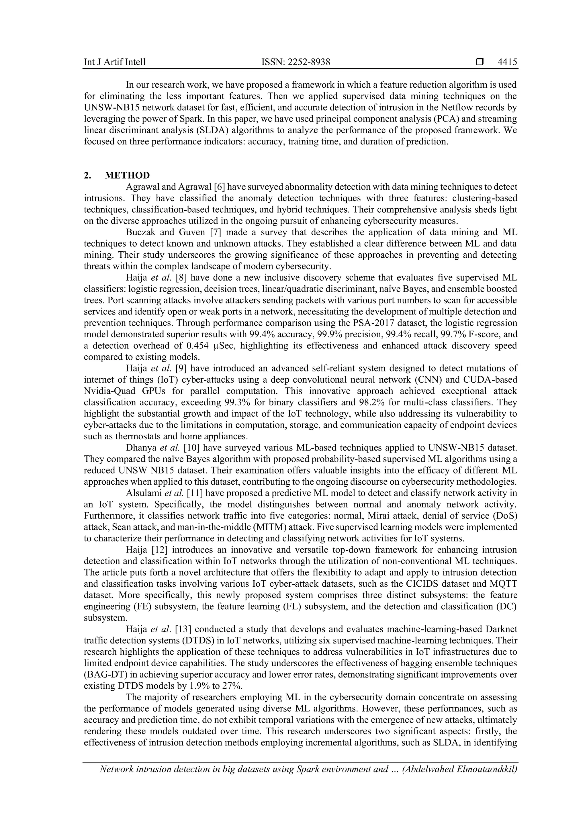 Int J Artif Intell ISSN: 2252-8938  Network intrusion detection in big datasets using Spark environment and … (Abdelwahed Elmoutaoukkil) 4415 In our research work, we have proposed a framework in which a feature reduction algorithm is used for eliminating the less important features. Then we applied supervised data mining techniques on the UNSW-NB15 network dataset for fast, efficient, and accurate detection of intrusion in the Netflow records by leveraging the power of Spark. In this paper, we have used principal component analysis (PCA) and streaming linear discriminant analysis (SLDA) algorithms to analyze the performance of the proposed framework. We focused on three performance indicators: accuracy, training time, and duration of prediction. 2. METHOD Agrawal and Agrawal [6] have surveyed abnormality detection with data mining techniques to detect intrusions. They have classified the anomaly detection techniques with three features: clustering-based techniques, classification-based techniques, and hybrid techniques. Their comprehensive analysis sheds light on the diverse approaches utilized in the ongoing pursuit of enhancing cybersecurity measures. Buczak and Guven [7] made a survey that describes the application of data mining and ML techniques to detect known and unknown attacks. They established a clear difference between ML and data mining. Their study underscores the growing significance of these approaches in preventing and detecting threats within the complex landscape of modern cybersecurity. Haija et al. [8] have done a new inclusive discovery scheme that evaluates five supervised ML classifiers: logistic regression, decision trees, linear/quadratic discriminant, naïve Bayes, and ensemble boosted trees. Port scanning attacks involve attackers sending packets with various port numbers to scan for accessible services and identify open or weak ports in a network, necessitating the development of multiple detection and prevention techniques. Through performance comparison using the PSA-2017 dataset, the logistic regression model demonstrated superior results with 99.4% accuracy, 99.9% precision, 99.4% recall, 99.7% F-score, and a detection overhead of 0.454 µSec, highlighting its effectiveness and enhanced attack discovery speed compared to existing models. Haija et al. [9] have introduced an advanced self-reliant system designed to detect mutations of internet of things (IoT) cyber-attacks using a deep convolutional neural network (CNN) and CUDA-based Nvidia-Quad GPUs for parallel computation. This innovative approach achieved exceptional attack classification accuracy, exceeding 99.3% for binary classifiers and 98.2% for multi-class classifiers. They highlight the substantial growth and impact of the IoT technology, while also addressing its vulnerability to cyber-attacks due to the limitations in computation, storage, and communication capacity of endpoint devices such as thermostats and home appliances. Dhanya et al. [10] have surveyed various ML-based techniques applied to UNSW-NB15 dataset. They compared the naïve Bayes algorithm with proposed probability-based supervised ML algorithms using a reduced UNSW NB15 dataset. Their examination offers valuable insights into the efficacy of different ML approaches when applied to this dataset, contributing to the ongoing discourse on cybersecurity methodologies. Alsulami et al. [11] have proposed a predictive ML model to detect and classify network activity in an IoT system. Specifically, the model distinguishes between normal and anomaly network activity. Furthermore, it classifies network traffic into five categories: normal, Mirai attack, denial of service (DoS) attack, Scan attack, and man-in-the-middle (MITM) attack. Five supervised learning models were implemented to characterize their performance in detecting and classifying network activities for IoT systems. Haija [12] introduces an innovative and versatile top-down framework for enhancing intrusion detection and classification within IoT networks through the utilization of non-conventional ML techniques. The article puts forth a novel architecture that offers the flexibility to adapt and apply to intrusion detection and classification tasks involving various IoT cyber-attack datasets, such as the CICIDS dataset and MQTT dataset. More specifically, this newly proposed system comprises three distinct subsystems: the feature engineering (FE) subsystem, the feature learning (FL) subsystem, and the detection and classification (DC) subsystem. Haija et al. [13] conducted a study that develops and evaluates machine-learning-based Darknet traffic detection systems (DTDS) in IoT networks, utilizing six supervised machine-learning techniques. Their research highlights the application of these techniques to address vulnerabilities in IoT infrastructures due to limited endpoint device capabilities. The study underscores the effectiveness of bagging ensemble techniques (BAG-DT) in achieving superior accuracy and lower error rates, demonstrating significant improvements over existing DTDS models by 1.9% to 27%. The majority of researchers employing ML in the cybersecurity domain concentrate on assessing the performance of models generated using diverse ML algorithms. However, these performances, such as accuracy and prediction time, do not exhibit temporal variations with the emergence of new attacks, ultimately rendering these models outdated over time. This research underscores two significant aspects: firstly, the effectiveness of intrusion detection methods employing incremental algorithms, such as SLDA, in identifying 