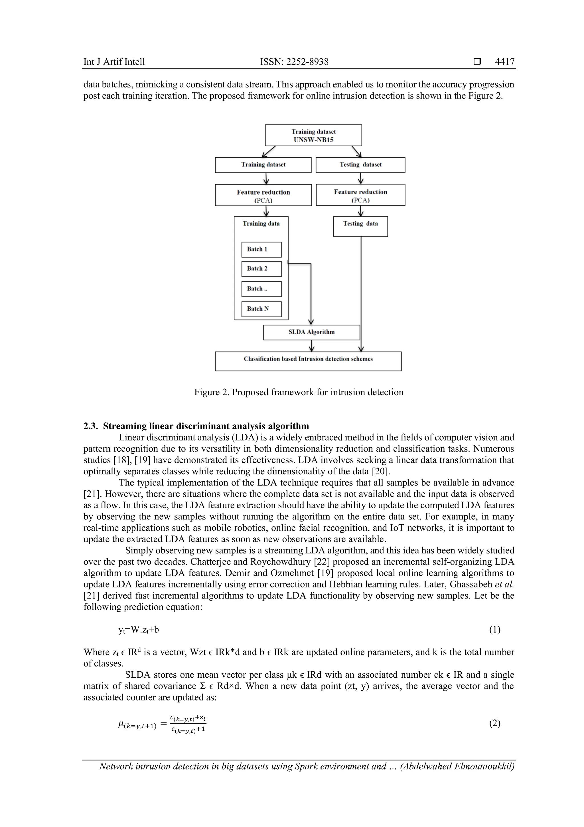 Int J Artif Intell ISSN: 2252-8938  Network intrusion detection in big datasets using Spark environment and … (Abdelwahed Elmoutaoukkil) 4417 data batches, mimicking a consistent data stream. This approach enabled us to monitor the accuracy progression post each training iteration. The proposed framework for online intrusion detection is shown in the Figure 2. Figure 2. Proposed framework for intrusion detection 2.3. Streaming linear discriminant analysis algorithm Linear discriminant analysis (LDA) is a widely embraced method in the fields of computer vision and pattern recognition due to its versatility in both dimensionality reduction and classification tasks. Numerous studies [18], [19] have demonstrated its effectiveness. LDA involves seeking a linear data transformation that optimally separates classes while reducing the dimensionality of the data [20]. The typical implementation of the LDA technique requires that all samples be available in advance [21]. However, there are situations where the complete data set is not available and the input data is observed as a flow. In this case, the LDA feature extraction should have the ability to update the computed LDA features by observing the new samples without running the algorithm on the entire data set. For example, in many real-time applications such as mobile robotics, online facial recognition, and IoT networks, it is important to update the extracted LDA features as soon as new observations are available. Simply observing new samples is a streaming LDA algorithm, and this idea has been widely studied over the past two decades. Chatterjee and Roychowdhury [22] proposed an incremental self-organizing LDA algorithm to update LDA features. Demir and Ozmehmet [19] proposed local online learning algorithms to update LDA features incrementally using error correction and Hebbian learning rules. Later, Ghassabeh et al. [21] derived fast incremental algorithms to update LDA functionality by observing new samples. Let be the following prediction equation: yt=W.zt+b (1) Where zt ϵ IRd is a vector, Wzt ϵ IRk*d and b ϵ IRk are updated online parameters, and k is the total number of classes. SLDA stores one mean vector per class μk ϵ IRd with an associated number ck ϵ IR and a single matrix of shared covariance Ʃ ϵ Rd×d. When a new data point (zt, y) arrives, the average vector and the associated counter are updated as: 𝜇(𝑘=𝑦,𝑡+1) = 𝑐(𝑘=𝑦,𝑡)+𝑧𝑡 c(𝑘=𝑦,𝑡)+1 (2) 