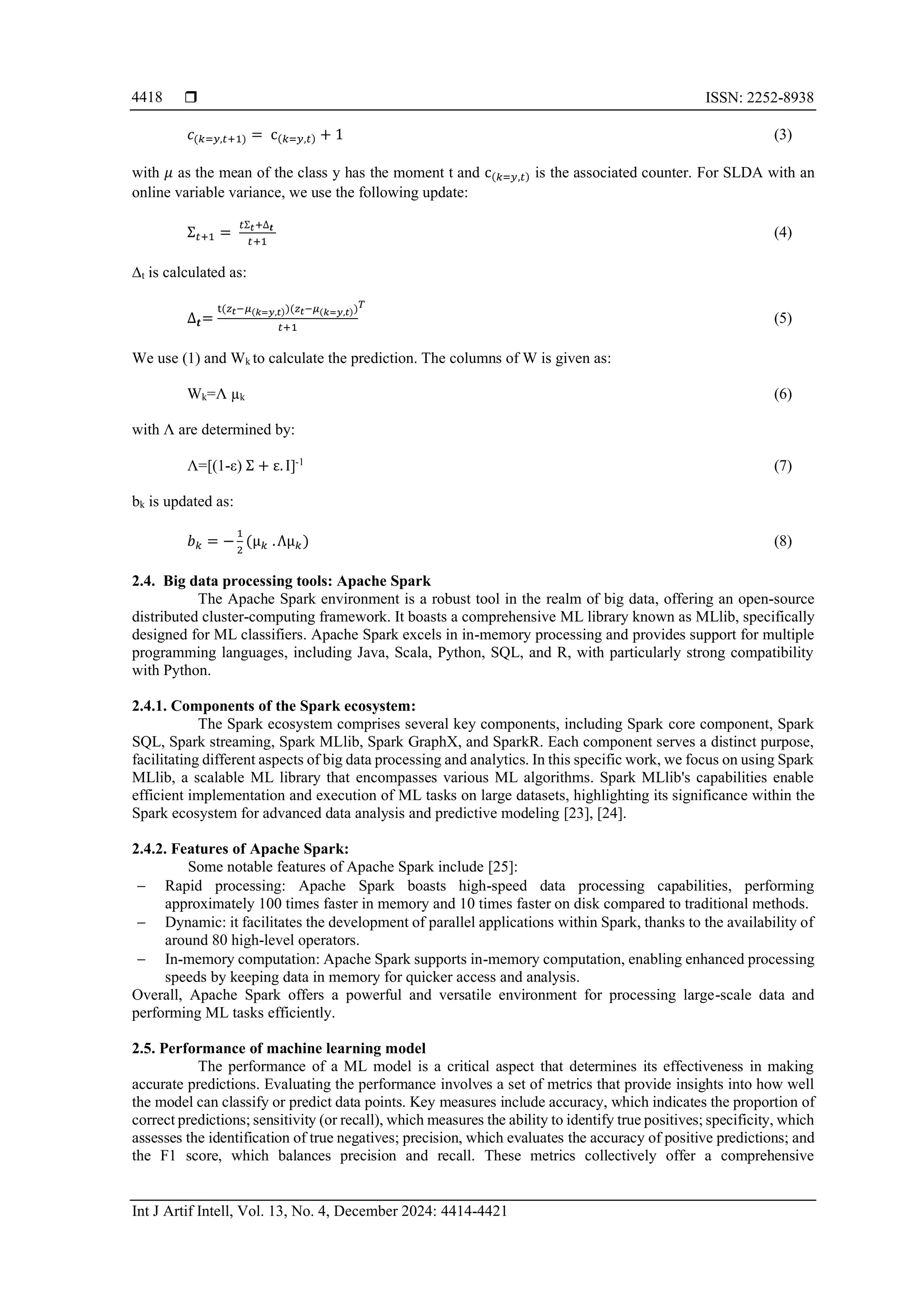  ISSN: 2252-8938 Int J Artif Intell, Vol. 13, No. 4, December 2024: 4414-4421 4418 𝑐(𝑘=𝑦,𝑡+1) = c(𝑘=𝑦,𝑡) + 1 (3) with 𝜇 as the mean of the class y has the moment t and c(𝑘=𝑦,𝑡) is the associated counter. For SLDA with an online variable variance, we use the following update: Ʃ𝑡+1 = 𝑡Ʃ𝑡+∆𝒕 𝑡+1 (4) ∆t is calculated as: ∆𝒕= t(𝑧𝑡−𝜇(𝑘=𝑦,𝑡))(𝑧𝑡−𝜇(𝑘=𝑦,𝑡)) 𝑡+1 𝑇 (5) We use (1) and Wk to calculate the prediction. The columns of W is given as: Wk=Λ µk (6) with Λ are determined by: Λ=[(1-ε) Ʃ + ε.I]-1 (7) bk is updated as: 𝑏𝑘 = − 1 2 (µ𝑘 .Λµ𝑘) (8) 2.4. Big data processing tools: Apache Spark The Apache Spark environment is a robust tool in the realm of big data, offering an open-source distributed cluster-computing framework. It boasts a comprehensive ML library known as MLlib, specifically designed for ML classifiers. Apache Spark excels in in-memory processing and provides support for multiple programming languages, including Java, Scala, Python, SQL, and R, with particularly strong compatibility with Python. 2.4.1. Components of the Spark ecosystem: The Spark ecosystem comprises several key components, including Spark core component, Spark SQL, Spark streaming, Spark MLlib, Spark GraphX, and SparkR. Each component serves a distinct purpose, facilitating different aspects of big data processing and analytics. In this specific work, we focus on using Spark MLlib, a scalable ML library that encompasses various ML algorithms. Spark MLlib's capabilities enable efficient implementation and execution of ML tasks on large datasets, highlighting its significance within the Spark ecosystem for advanced data analysis and predictive modeling [23], [24]. 2.4.2. Features of Apache Spark: Some notable features of Apache Spark include [25]: − Rapid processing: Apache Spark boasts high-speed data processing capabilities, performing approximately 100 times faster in memory and 10 times faster on disk compared to traditional methods. − Dynamic: it facilitates the development of parallel applications within Spark, thanks to the availability of around 80 high-level operators. − In-memory computation: Apache Spark supports in-memory computation, enabling enhanced processing speeds by keeping data in memory for quicker access and analysis. Overall, Apache Spark offers a powerful and versatile environment for processing large-scale data and performing ML tasks efficiently. 2.5. Performance of machine learning model The performance of a ML model is a critical aspect that determines its effectiveness in making accurate predictions. Evaluating the performance involves a set of metrics that provide insights into how well the model can classify or predict data points. Key measures include accuracy, which indicates the proportion of correct predictions; sensitivity (or recall), which measures the ability to identify true positives; specificity, which assesses the identification of true negatives; precision, which evaluates the accuracy of positive predictions; and the F1 score, which balances precision and recall. These metrics collectively offer a comprehensive 