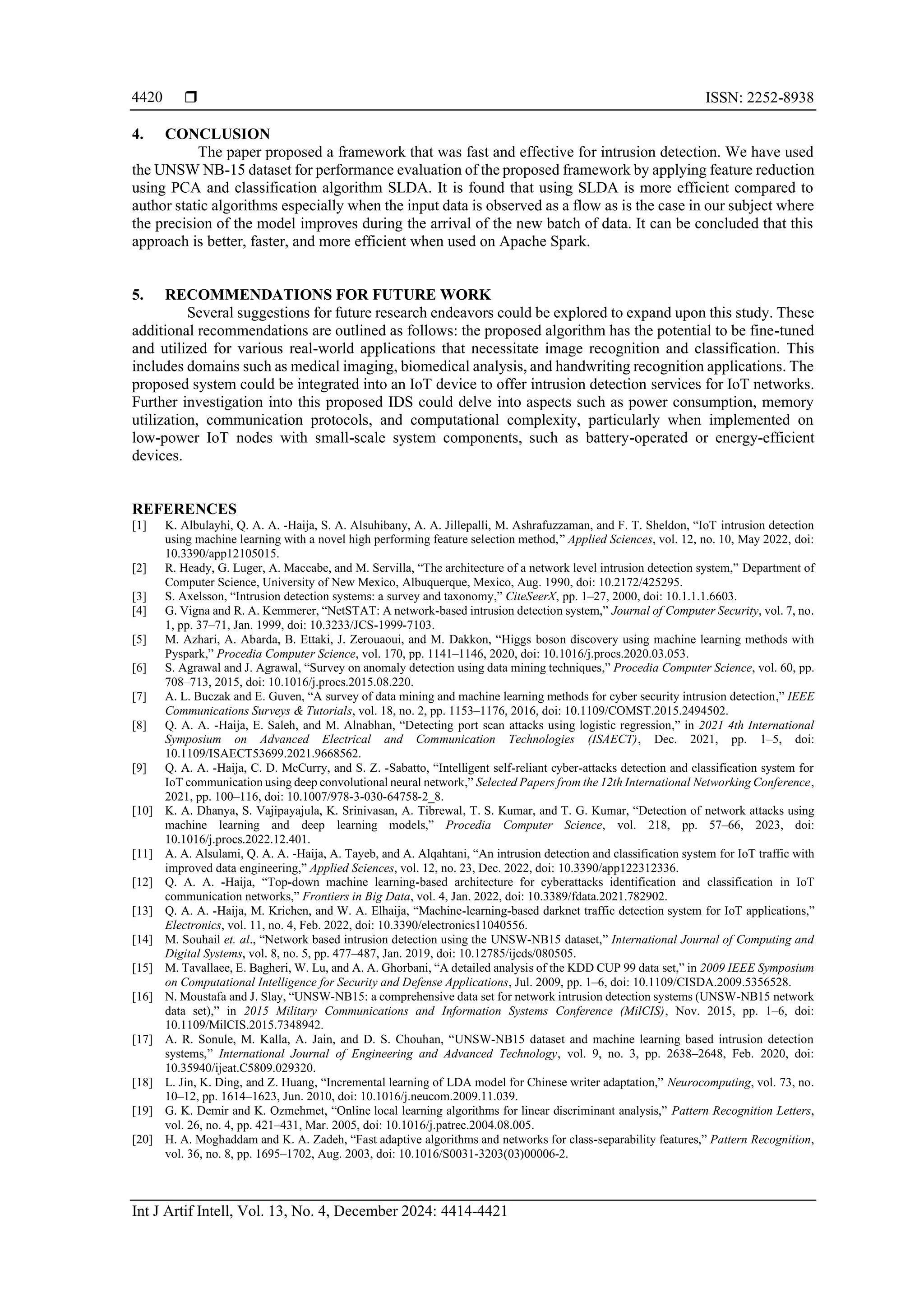  ISSN: 2252-8938 Int J Artif Intell, Vol. 13, No. 4, December 2024: 4414-4421 4420 4. CONCLUSION The paper proposed a framework that was fast and effective for intrusion detection. We have used the UNSW NB-15 dataset for performance evaluation of the proposed framework by applying feature reduction using PCA and classification algorithm SLDA. It is found that using SLDA is more efficient compared to author static algorithms especially when the input data is observed as a flow as is the case in our subject where the precision of the model improves during the arrival of the new batch of data. It can be concluded that this approach is better, faster, and more efficient when used on Apache Spark. 5. RECOMMENDATIONS FOR FUTURE WORK Several suggestions for future research endeavors could be explored to expand upon this study. These additional recommendations are outlined as follows: the proposed algorithm has the potential to be fine-tuned and utilized for various real-world applications that necessitate image recognition and classification. This includes domains such as medical imaging, biomedical analysis, and handwriting recognition applications. The proposed system could be integrated into an IoT device to offer intrusion detection services for IoT networks. Further investigation into this proposed IDS could delve into aspects such as power consumption, memory utilization, communication protocols, and computational complexity, particularly when implemented on low-power IoT nodes with small-scale system components, such as battery-operated or energy-efficient devices. REFERENCES [1] K. Albulayhi, Q. A. A. -Haija, S. A. Alsuhibany, A. A. Jillepalli, M. Ashrafuzzaman, and F. T. Sheldon, “IoT intrusion detection using machine learning with a novel high performing feature selection method,” Applied Sciences, vol. 12, no. 10, May 2022, doi: 10.3390/app12105015. [2] R. Heady, G. Luger, A. Maccabe, and M. Servilla, “The architecture of a network level intrusion detection system,” Department of Computer Science, University of New Mexico, Albuquerque, Mexico, Aug. 1990, doi: 10.2172/425295. [3] S. Axelsson, “Intrusion detection systems: a survey and taxonomy,” CiteSeerX, pp. 1–27, 2000, doi: 10.1.1.1.6603. [4] G. Vigna and R. A. Kemmerer, “NetSTAT: A network-based intrusion detection system,” Journal of Computer Security, vol. 7, no. 1, pp. 37–71, Jan. 1999, doi: 10.3233/JCS-1999-7103. [5] M. Azhari, A. Abarda, B. Ettaki, J. Zerouaoui, and M. Dakkon, “Higgs boson discovery using machine learning methods with Pyspark,” Procedia Computer Science, vol. 170, pp. 1141–1146, 2020, doi: 10.1016/j.procs.2020.03.053. [6] S. Agrawal and J. Agrawal, “Survey on anomaly detection using data mining techniques,” Procedia Computer Science, vol. 60, pp. 708–713, 2015, doi: 10.1016/j.procs.2015.08.220. [7] A. L. Buczak and E. Guven, “A survey of data mining and machine learning methods for cyber security intrusion detection,” IEEE Communications Surveys & Tutorials, vol. 18, no. 2, pp. 1153–1176, 2016, doi: 10.1109/COMST.2015.2494502. [8] Q. A. A. -Haija, E. Saleh, and M. Alnabhan, “Detecting port scan attacks using logistic regression,” in 2021 4th International Symposium on Advanced Electrical and Communication Technologies (ISAECT), Dec. 2021, pp. 1–5, doi: 10.1109/ISAECT53699.2021.9668562. [9] Q. A. A. -Haija, C. D. McCurry, and S. Z. -Sabatto, “Intelligent self-reliant cyber-attacks detection and classification system for IoT communication using deep convolutional neural network,” Selected Papers from the 12th International Networking Conference, 2021, pp. 100–116, doi: 10.1007/978-3-030-64758-2_8. [10] K. A. Dhanya, S. Vajipayajula, K. Srinivasan, A. Tibrewal, T. S. Kumar, and T. G. Kumar, “Detection of network attacks using machine learning and deep learning models,” Procedia Computer Science, vol. 218, pp. 57–66, 2023, doi: 10.1016/j.procs.2022.12.401. [11] A. A. Alsulami, Q. A. A. -Haija, A. Tayeb, and A. Alqahtani, “An intrusion detection and classification system for IoT traffic with improved data engineering,” Applied Sciences, vol. 12, no. 23, Dec. 2022, doi: 10.3390/app122312336. [12] Q. A. A. -Haija, “Top-down machine learning-based architecture for cyberattacks identification and classification in IoT communication networks,” Frontiers in Big Data, vol. 4, Jan. 2022, doi: 10.3389/fdata.2021.782902. [13] Q. A. A. -Haija, M. Krichen, and W. A. Elhaija, “Machine-learning-based darknet traffic detection system for IoT applications,” Electronics, vol. 11, no. 4, Feb. 2022, doi: 10.3390/electronics11040556. [14] M. Souhail et. al., “Network based intrusion detection using the UNSW-NB15 dataset,” International Journal of Computing and Digital Systems, vol. 8, no. 5, pp. 477–487, Jan. 2019, doi: 10.12785/ijcds/080505. [15] M. Tavallaee, E. Bagheri, W. Lu, and A. A. Ghorbani, “A detailed analysis of the KDD CUP 99 data set,” in 2009 IEEE Symposium on Computational Intelligence for Security and Defense Applications, Jul. 2009, pp. 1–6, doi: 10.1109/CISDA.2009.5356528. [16] N. Moustafa and J. Slay, “UNSW-NB15: a comprehensive data set for network intrusion detection systems (UNSW-NB15 network data set),” in 2015 Military Communications and Information Systems Conference (MilCIS), Nov. 2015, pp. 1–6, doi: 10.1109/MilCIS.2015.7348942. [17] A. R. Sonule, M. Kalla, A. Jain, and D. S. Chouhan, “UNSW-NB15 dataset and machine learning based intrusion detection systems,” International Journal of Engineering and Advanced Technology, vol. 9, no. 3, pp. 2638–2648, Feb. 2020, doi: 10.35940/ijeat.C5809.029320. [18] L. Jin, K. Ding, and Z. Huang, “Incremental learning of LDA model for Chinese writer adaptation,” Neurocomputing, vol. 73, no. 10–12, pp. 1614–1623, Jun. 2010, doi: 10.1016/j.neucom.2009.11.039. [19] G. K. Demir and K. Ozmehmet, “Online local learning algorithms for linear discriminant analysis,” Pattern Recognition Letters, vol. 26, no. 4, pp. 421–431, Mar. 2005, doi: 10.1016/j.patrec.2004.08.005. [20] H. A. Moghaddam and K. A. Zadeh, “Fast adaptive algorithms and networks for class-separability features,” Pattern Recognition, vol. 36, no. 8, pp. 1695–1702, Aug. 2003, doi: 10.1016/S0031-3203(03)00006-2. 