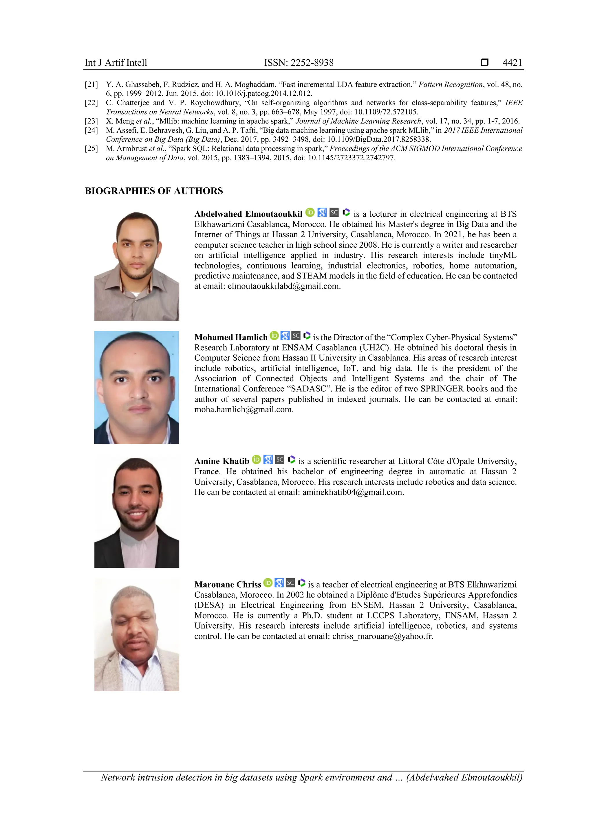 Int J Artif Intell ISSN: 2252-8938  Network intrusion detection in big datasets using Spark environment and … (Abdelwahed Elmoutaoukkil) 4421 [21] Y. A. Ghassabeh, F. Rudzicz, and H. A. Moghaddam, “Fast incremental LDA feature extraction,” Pattern Recognition, vol. 48, no. 6, pp. 1999–2012, Jun. 2015, doi: 10.1016/j.patcog.2014.12.012. [22] C. Chatterjee and V. P. Roychowdhury, “On self-organizing algorithms and networks for class-separability features,” IEEE Transactions on Neural Networks, vol. 8, no. 3, pp. 663–678, May 1997, doi: 10.1109/72.572105. [23] X. Meng et al., “Mllib: machine learning in apache spark,” Journal of Machine Learning Research, vol. 17, no. 34, pp. 1-7, 2016. [24] M. Assefi, E. Behravesh, G. Liu, and A. P. Tafti, “Big data machine learning using apache spark MLlib,” in 2017 IEEE International Conference on Big Data (Big Data), Dec. 2017, pp. 3492–3498, doi: 10.1109/BigData.2017.8258338. [25] M. Armbrust et al., “Spark SQL: Relational data processing in spark,” Proceedings of the ACM SIGMOD International Conference on Management of Data, vol. 2015, pp. 1383–1394, 2015, doi: 10.1145/2723372.2742797. BIOGRAPHIES OF AUTHORS Abdelwahed Elmoutaoukkil is a lecturer in electrical engineering at BTS Elkhawarizmi Casablanca, Morocco. He obtained his Master's degree in Big Data and the Internet of Things at Hassan 2 University, Casablanca, Morocco. In 2021, he has been a computer science teacher in high school since 2008. He is currently a writer and researcher on artificial intelligence applied in industry. His research interests include tinyML technologies, continuous learning, industrial electronics, robotics, home automation, predictive maintenance, and STEAM models in the field of education. He can be contacted at email: elmoutaoukkilabd@gmail.com. Mohamed Hamlich is the Director of the “Complex Cyber-Physical Systems” Research Laboratory at ENSAM Casablanca (UH2C). He obtained his doctoral thesis in Computer Science from Hassan II University in Casablanca. His areas of research interest include robotics, artificial intelligence, IoT, and big data. He is the president of the Association of Connected Objects and Intelligent Systems and the chair of The International Conference “SADASC”. He is the editor of two SPRINGER books and the author of several papers published in indexed journals. He can be contacted at email: moha.hamlich@gmail.com. Amine Khatib is a scientific researcher at Littoral Côte d'Opale University, France. He obtained his bachelor of engineering degree in automatic at Hassan 2 University, Casablanca, Morocco. His research interests include robotics and data science. He can be contacted at email: aminekhatib04@gmail.com. Marouane Chriss is a teacher of electrical engineering at BTS Elkhawarizmi Casablanca, Morocco. In 2002 he obtained a Diplôme d'Etudes Supérieures Approfondies (DESA) in Electrical Engineering from ENSEM, Hassan 2 University, Casablanca, Morocco. He is currently a Ph.D. student at LCCPS Laboratory, ENSAM, Hassan 2 University. His research interests include artificial intelligence, robotics, and systems control. He can be contacted at email: chriss_marouane@yahoo.fr. 