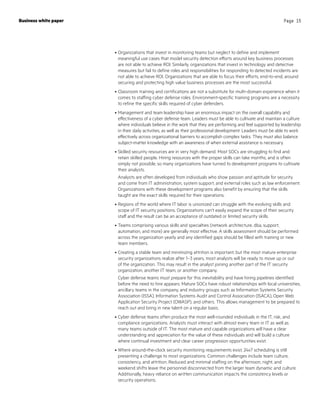 •	Organizations that invest in monitoring teams but neglect to define and implement
meaningful use cases that model security detection efforts around key business processes
are not able to achieve ROI. Similarly, organizations that invest in technology and detective
measures but fail to define roles and responsibilities for responding to detected incidents are
not able to achieve ROI. Organizations that are able to focus their efforts, end-to-end, around
securing and protecting high value business processes are the most successful.
•	Classroom training and certifications are not a substitute for multi-domain experience when it
comes to staffing cyber defense roles. Environment-specific training programs are a necessity
to refine the specific skills required of cyber defenders.
•	Management and team leadership have an enormous impact on the overall capability and
effectiveness of a cyber defense team. Leaders must be able to cultivate and maintain a culture
where individuals believe in the work that they are performing and feel supported by leadership
in their daily activities, as well as their professional development. Leaders must be able to work
effectively across organizational barriers to accomplish complex tasks. They must also balance
subject-matter knowledge with an awareness of when external assistance is necessary.
•	Skilled security resources are in very high demand. Most SOCs are struggling to find and
retain skilled people. Hiring resources with the proper skills can take months, and is often
simply not possible, so many organizations have turned to development programs to cultivate
their analysts.
Analysts are often developed from individuals who show passion and aptitude for security
and come from IT administration, system support, and external roles such as law enforcement.
Organizations with these development programs also benefit by ensuring that the skills
taught are the exact skills required for their operations.
•	Regions of the world where IT labor is unionized can struggle with the evolving skills and
scope of IT security positions. Organizations can’t easily expand the scope of their security
staff and the result can be an acceptance of outdated or limited security skills.
•	Teams comprising various skills and specialties (network architecture, dba, support,
automation, and more) are generally most effective. A skills assessment should be performed
across the organization yearly and any identified gaps should be filled with training or new
team members.
•	Creating a stable team and minimizing attrition is important, but the most mature enterprise
security organizations realize after 1–3 years, most analysts will be ready to move up or out
of the organization. This may result in the analyst joining another part of the IT security
organization, another IT team, or another company.
Cyber defense teams must prepare for this inevitability and have hiring pipelines identified
before the need to hire appears. Mature SOCs have robust relationships with local universities,
ancillary teams in the company, and industry groups such as Information Systems Security
Association (ISSA), Information Systems Audit and Control Association (ISACA), Open Web
Application Security Project (OWASP), and others. This allows management to be prepared to
reach out and bring in new talent on a regular basis.
•	Cyber defense teams often produce the most well-rounded individuals in the IT, risk, and
compliance organizations. Analysts must interact with almost every team in IT as well as
many teams outside of IT. The most mature and capable organizations will have a clear
understanding and appreciation for the value of these individuals and will build a culture
where continual investment and clear career progression opportunities exist.
•	Where around-the-clock security monitoring requirements exist, 24x7 scheduling is still
presenting a challenge to most organizations. Common challenges include team culture,
consistency, and attrition. Reduced and minimal staffing on the afternoon, night, and
weekend shifts leave the personnel disconnected from the larger team dynamic and culture.
Additionally, heavy reliance on written communication impacts the consistency levels or
security operations.
Business white paper Page 15
 